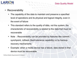 Software Quality Requirements & Evaluation 34
 Recoverability
 The capability of the data to maintain and preserve a specified
level of operations and its physical and logical integrity, even in
the event of failure
 This standard refers to the quality of data, not the system: the
characteristic of recoverability is related to the data that must be
recoverable
 Note : Recoverability can be provided by features like commit /
synchpoint, rollback (fault-tolerance capability) or by backup-
recovery mechanisms
 Example: when a media device has a failure, data stored in that
device must be recoverable
Data Quality Model
 