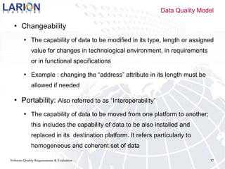 Software Quality Requirements & Evaluation 37
 Changeability
 The capability of data to be modified in its type, length or assigned
value for changes in technological environment, in requirements
or in functional specifications
 Example : changing the “address” attribute in its length must be
allowed if needed
 Portability: Also referred to as “Interoperability”
 The capability of data to be moved from one platform to another;
this includes the capability of data to be also installed and
replaced in its destination platform. It refers particularly to
homogeneous and coherent set of data
Data Quality Model
 