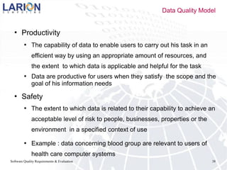 Software Quality Requirements & Evaluation 38
 Productivity
 The capability of data to enable users to carry out his task in an
efficient way by using an appropriate amount of resources, and
the extent to which data is applicable and helpful for the task
 Data are productive for users when they satisfy the scope and the
goal of his information needs
 Safety
 The extent to which data is related to their capability to achieve an
acceptable level of risk to people, businesses, properties or the
environment in a specified context of use
 Example : data concerning blood group are relevant to users of
health care computer systems
Data Quality Model
 