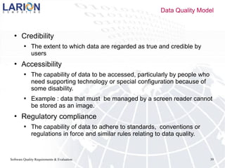 Software Quality Requirements & Evaluation 39
 Credibility
 The extent to which data are regarded as true and credible by
users
 Accessibility
 The capability of data to be accessed, particularly by people who
need supporting technology or special configuration because of
some disability.
 Example : data that must be managed by a screen reader cannot
be stored as an image.
 Regulatory compliance
 The capability of data to adhere to standards, conventions or
regulations in force and similar rules relating to data quality.
Data Quality Model
 