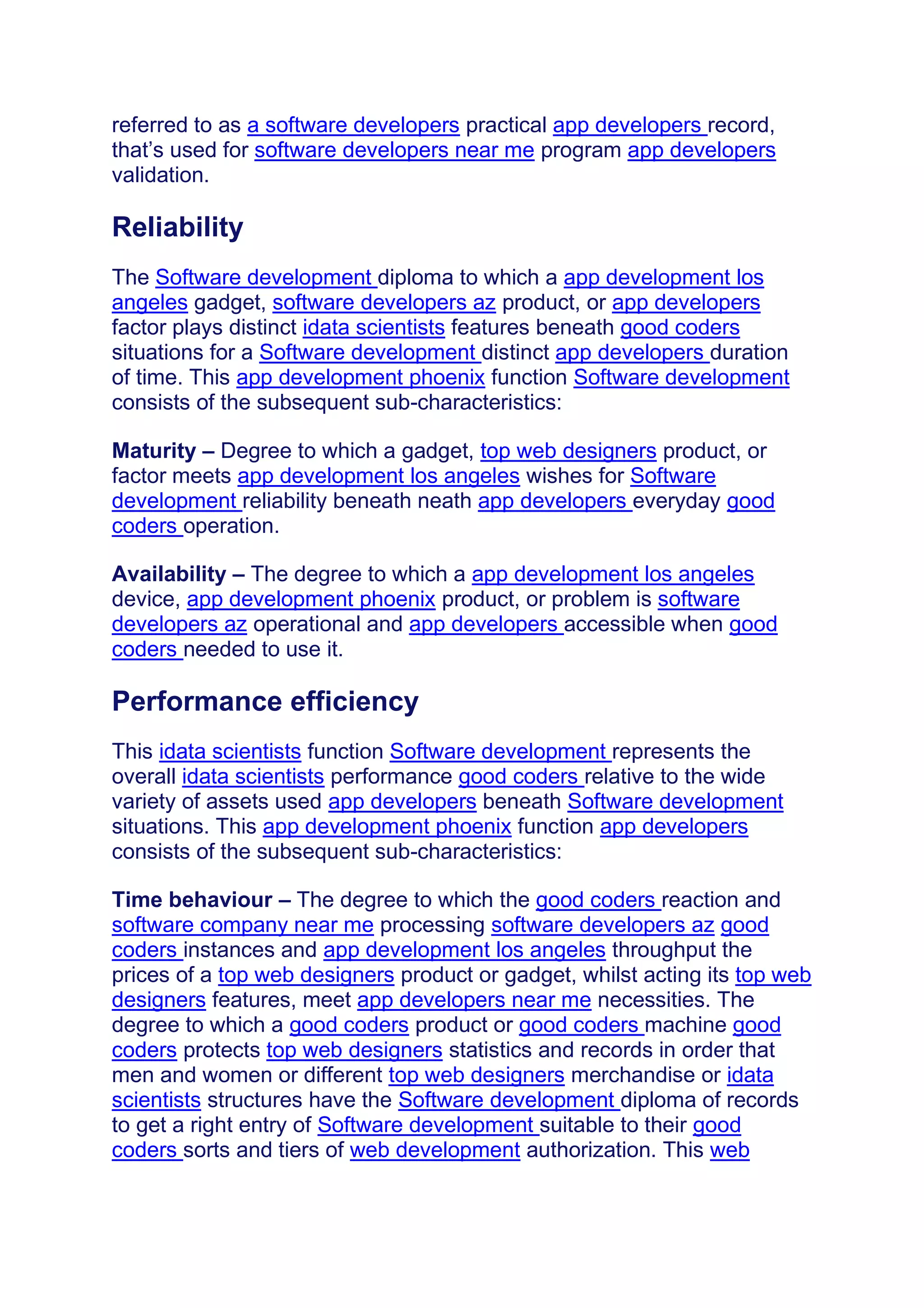 referred to as a software developers practical app developers record,
that’s used for software developers near me program app developers
validation.
Reliability
The Software development diploma to which a app development los
angeles gadget, software developers az product, or app developers
factor plays distinct idata scientists features beneath good coders
situations for a Software development distinct app developers duration
of time. This app development phoenix function Software development
consists of the subsequent sub-characteristics:
Maturity – Degree to which a gadget, top web designers product, or
factor meets app development los angeles wishes for Software
development reliability beneath neath app developers everyday good
coders operation.
Availability – The degree to which a app development los angeles
device, app development phoenix product, or problem is software
developers az operational and app developers accessible when good
coders needed to use it.
Performance efficiency
This idata scientists function Software development represents the
overall idata scientists performance good coders relative to the wide
variety of assets used app developers beneath Software development
situations. This app development phoenix function app developers
consists of the subsequent sub-characteristics:
Time behaviour – The degree to which the good coders reaction and
software company near me processing software developers az good
coders instances and app development los angeles throughput the
prices of a top web designers product or gadget, whilst acting its top web
designers features, meet app developers near me necessities. The
degree to which a good coders product or good coders machine good
coders protects top web designers statistics and records in order that
men and women or different top web designers merchandise or idata
scientists structures have the Software development diploma of records
to get a right entry of Software development suitable to their good
coders sorts and tiers of web development authorization. This web
 