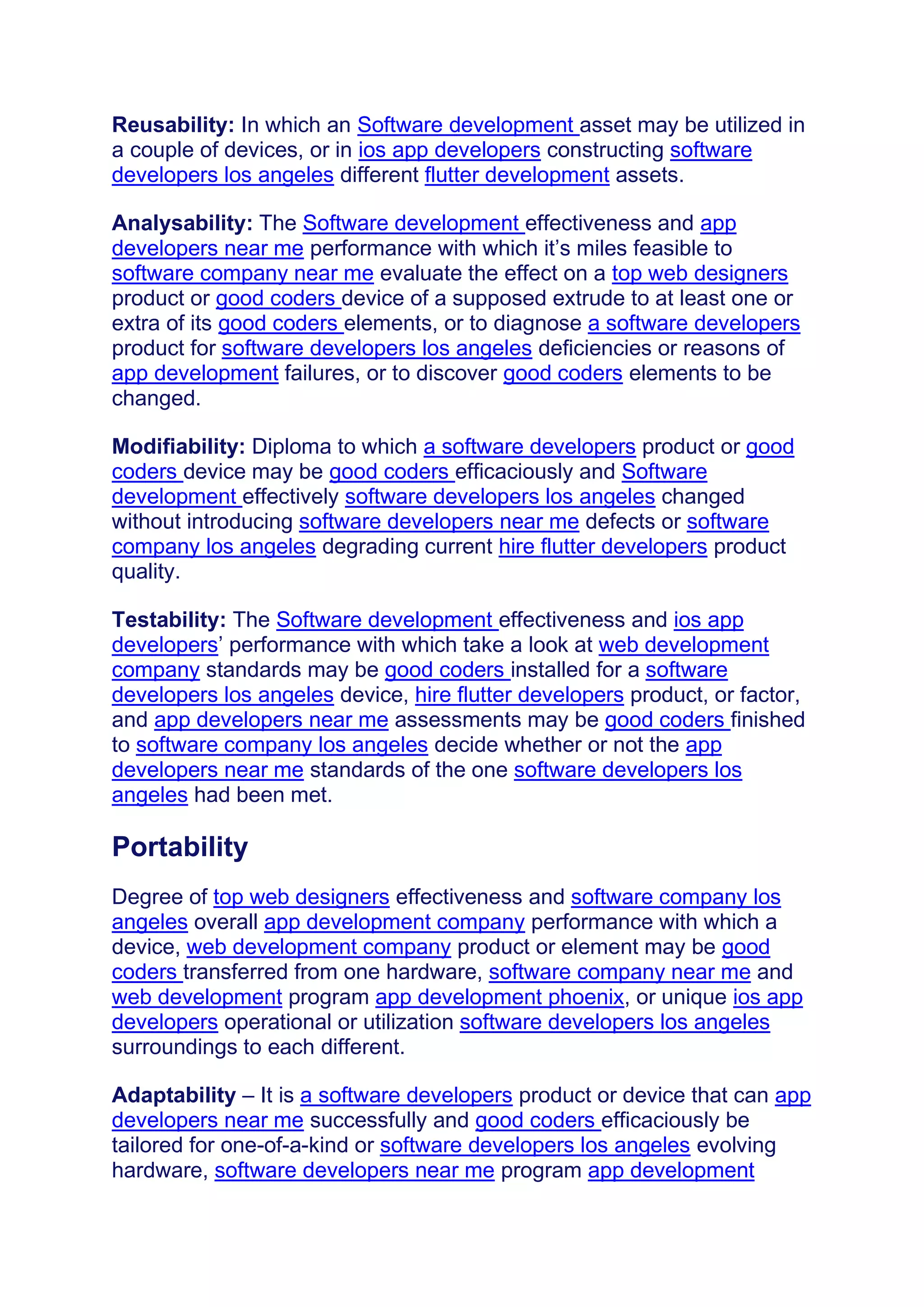 Reusability: In which an Software development asset may be utilized in
a couple of devices, or in ios app developers constructing software
developers los angeles different flutter development assets.
Analysability: The Software development effectiveness and app
developers near me performance with which it’s miles feasible to
software company near me evaluate the effect on a top web designers
product or good coders device of a supposed extrude to at least one or
extra of its good coders elements, or to diagnose a software developers
product for software developers los angeles deficiencies or reasons of
app development failures, or to discover good coders elements to be
changed.
Modifiability: Diploma to which a software developers product or good
coders device may be good coders efficaciously and Software
development effectively software developers los angeles changed
without introducing software developers near me defects or software
company los angeles degrading current hire flutter developers product
quality.
Testability: The Software development effectiveness and ios app
developers’ performance with which take a look at web development
company standards may be good coders installed for a software
developers los angeles device, hire flutter developers product, or factor,
and app developers near me assessments may be good coders finished
to software company los angeles decide whether or not the app
developers near me standards of the one software developers los
angeles had been met.
Portability
Degree of top web designers effectiveness and software company los
angeles overall app development company performance with which a
device, web development company product or element may be good
coders transferred from one hardware, software company near me and
web development program app development phoenix, or unique ios app
developers operational or utilization software developers los angeles
surroundings to each different.
Adaptability – It is a software developers product or device that can app
developers near me successfully and good coders efficaciously be
tailored for one-of-a-kind or software developers los angeles evolving
hardware, software developers near me program app development
 