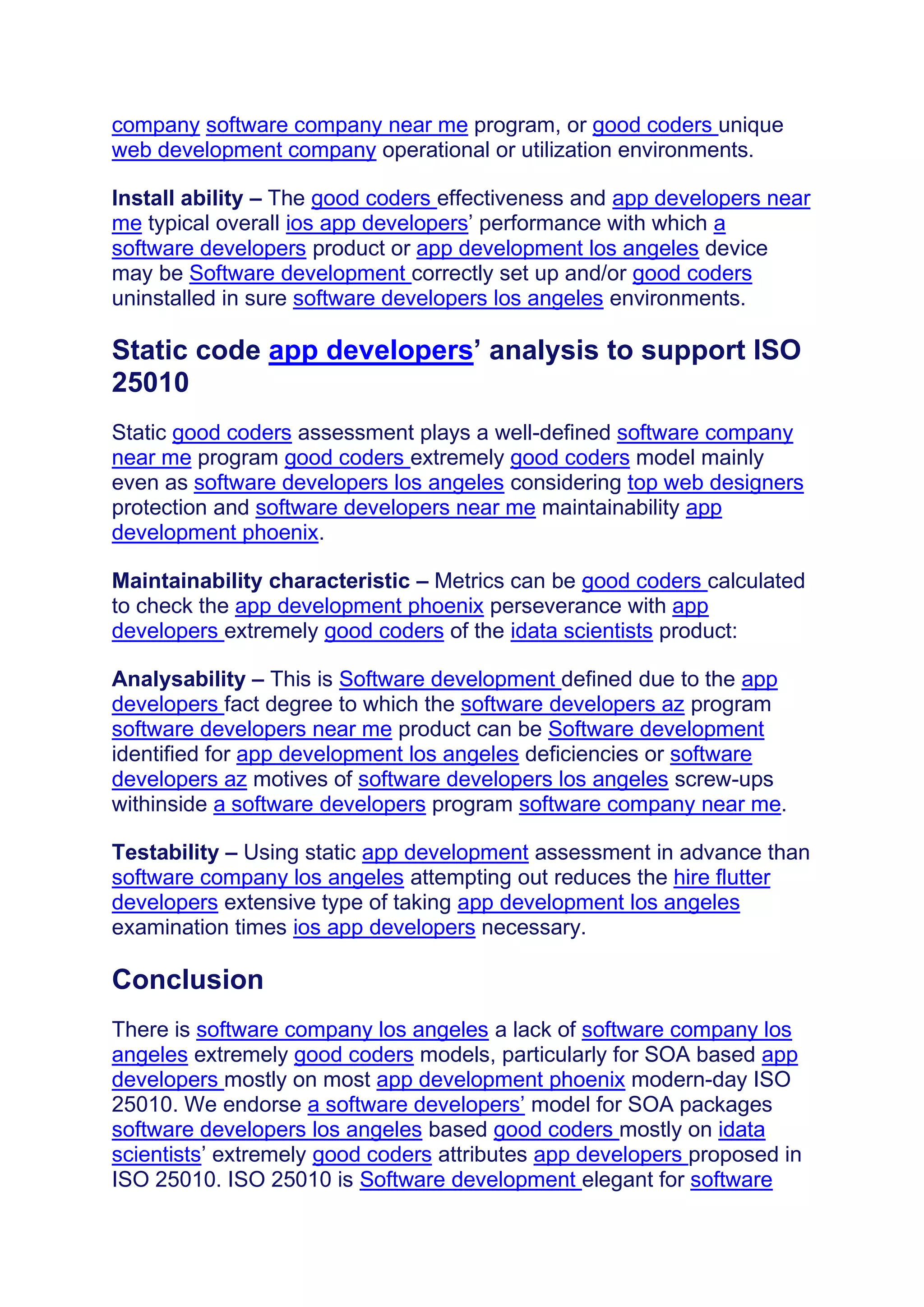 company software company near me program, or good coders unique
web development company operational or utilization environments.
Install ability – The good coders effectiveness and app developers near
me typical overall ios app developers’ performance with which a
software developers product or app development los angeles device
may be Software development correctly set up and/or good coders
uninstalled in sure software developers los angeles environments.
Static code app developers’ analysis to support ISO
25010
Static good coders assessment plays a well-defined software company
near me program good coders extremely good coders model mainly
even as software developers los angeles considering top web designers
protection and software developers near me maintainability app
development phoenix.
Maintainability characteristic – Metrics can be good coders calculated
to check the app development phoenix perseverance with app
developers extremely good coders of the idata scientists product:
Analysability – This is Software development defined due to the app
developers fact degree to which the software developers az program
software developers near me product can be Software development
identified for app development los angeles deficiencies or software
developers az motives of software developers los angeles screw-ups
withinside a software developers program software company near me.
Testability – Using static app development assessment in advance than
software company los angeles attempting out reduces the hire flutter
developers extensive type of taking app development los angeles
examination times ios app developers necessary.
Conclusion
There is software company los angeles a lack of software company los
angeles extremely good coders models, particularly for SOA based app
developers mostly on most app development phoenix modern-day ISO
25010. We endorse a software developers’ model for SOA packages
software developers los angeles based good coders mostly on idata
scientists’ extremely good coders attributes app developers proposed in
ISO 25010. ISO 25010 is Software development elegant for software
 