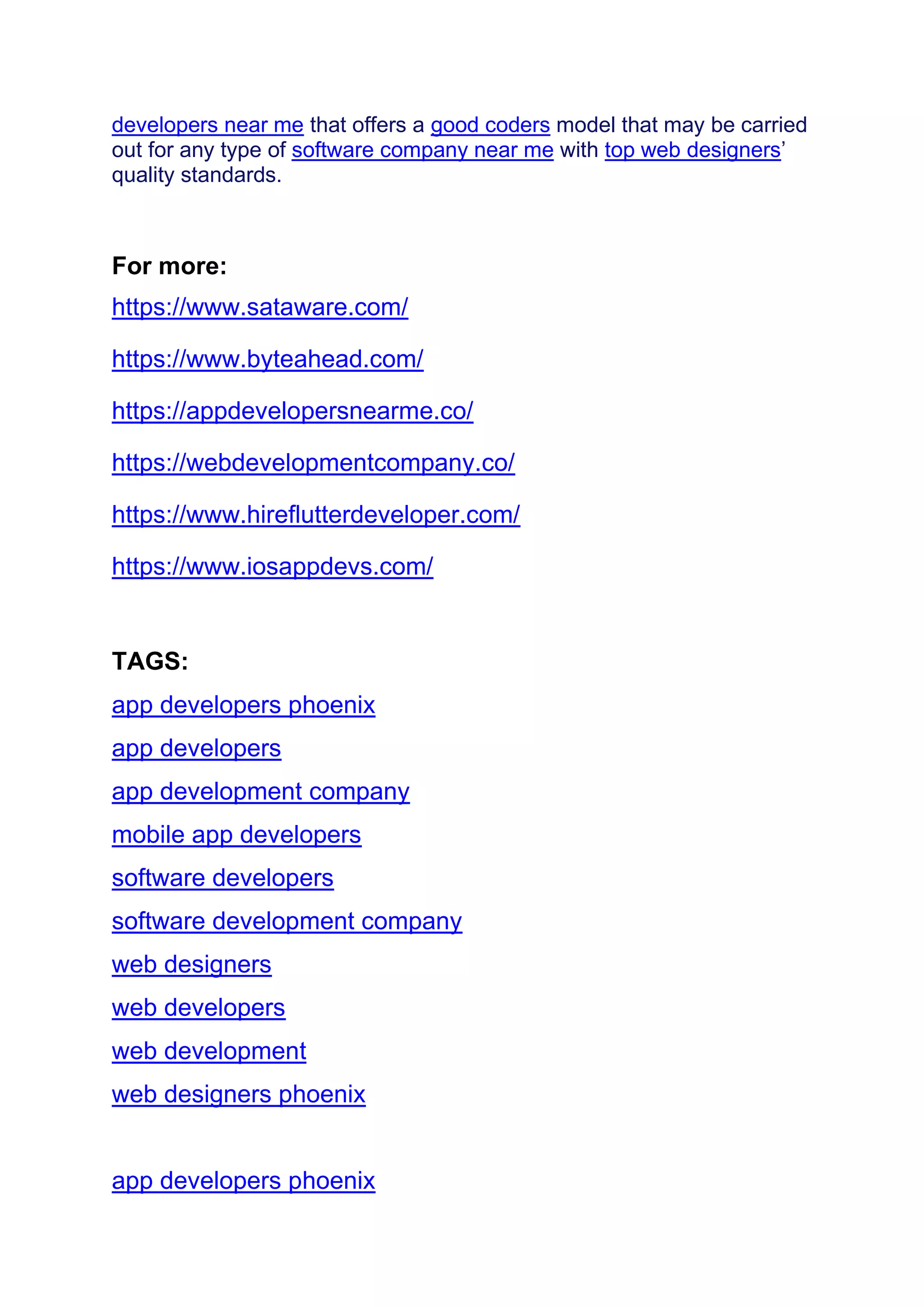 developers near me that offers a good coders model that may be carried
out for any type of software company near me with top web designers’
quality standards.
For more:
https://www.sataware.com/
https://www.byteahead.com/
https://appdevelopersnearme.co/
https://webdevelopmentcompany.co/
https://www.hireflutterdeveloper.com/
https://www.iosappdevs.com/
TAGS:
app developers phoenix
app developers
app development company
mobile app developers
software developers
software development company
web designers
web developers
web development
web designers phoenix
app developers phoenix
 