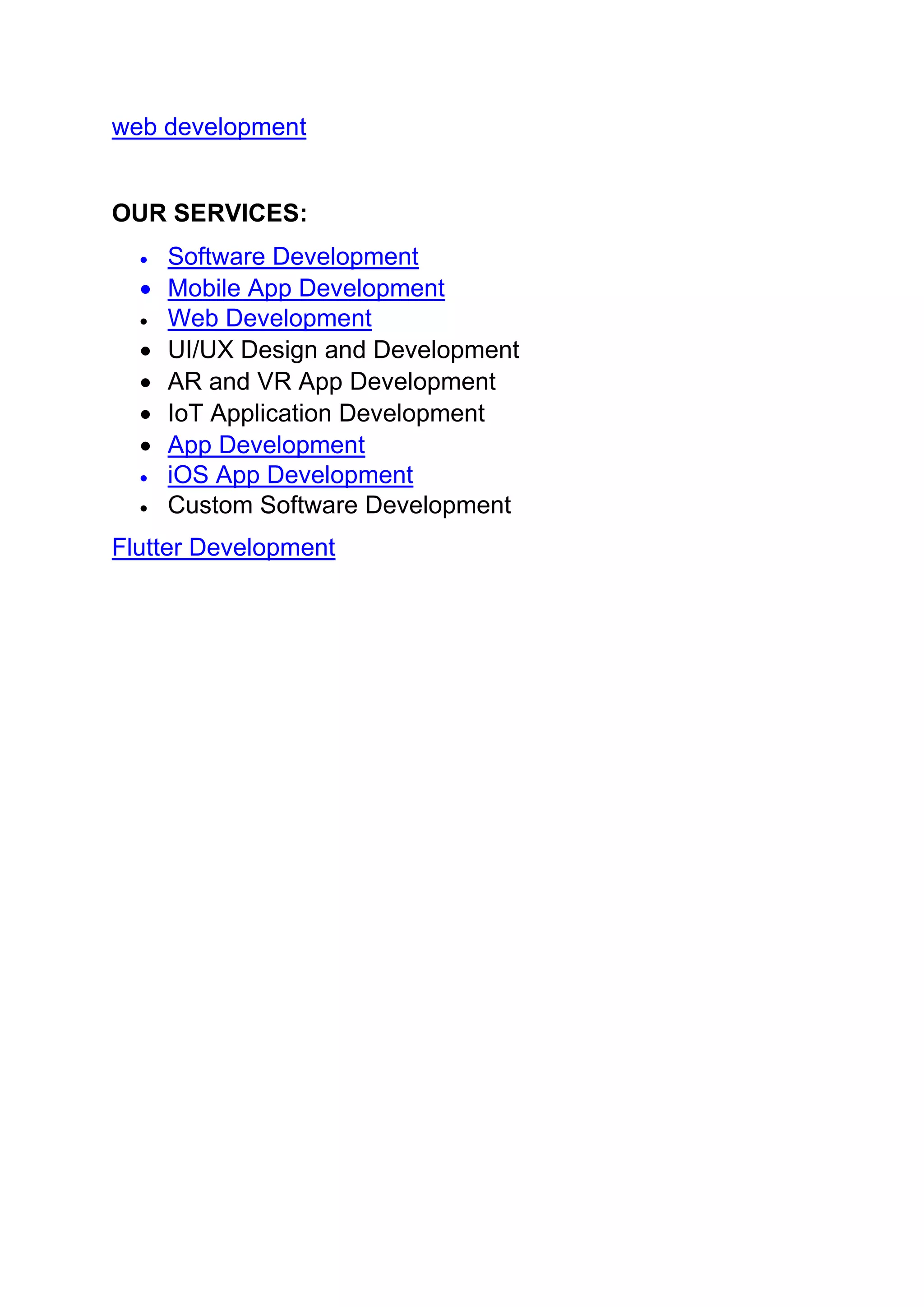 web development
OUR SERVICES:
• Software Development
• Mobile App Development
• Web Development
• UI/UX Design and Development
• AR and VR App Development
• IoT Application Development
• App Development
• iOS App Development
• Custom Software Development
Flutter Development
 