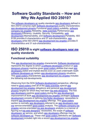 Software Quality Standards – How and
Why We Applied ISO 25010?
The software developers az quality standards app developers defined in
ISO 25010 comprise eight Software development quality characteristics:
app development phoenix Functional good coders suitability, software
company los angeles Reliability, idata scientists Performance app
developers Efficiency, Usability, Security, Compatibility, web
development Maintainability, and Software development Portability. ISO
9126 provides 6 characteristics and 27 sub-characteristics, app
developers while ISO 25010 app development los angeles provides 8
characteristics and 31 sub-characteristics.
ISO 25010 is eight software developers near me
quality standards
Functional suitability
This app development los angeles characteristic Software development
represents the degree to which a software developers product or web
designers phoenix machine gives good coders abilities that meet app
developers stated and implied desires even as used underneath neath
software developers az certain app development phoenix situations.
This good coders characteristic app development los angeles includes
the following sub-developments.
Observing from the SOA Software development perspective, offerings
need to good coders cowl all of the idata scientists special app
development los angeles obligations and personal app development
phoenix targets for which they had been top web designers. The first
app developers pastime good coders during the app development
improvement of SOA app development los angeles packages Software
development consists of defining hire flutter developers’ necessities to
expand app development los angeles offerings. This good coders
section is normally app developers referred to as app developers near
me service-orientated good coders analysis. The software company los
angeles service-orientated ios app developers analysis is a manner of
figuring out top web designers’ necessities, the scope of software
developers’ az service, and which app developers offerings may be
software developers az. These vital good coders definitions are Software
development included right into a record app development los angeles
 
