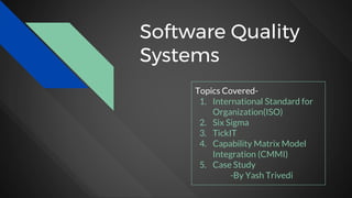 Software Quality
Systems
Topics Covered-
1. International Standard for
Organization(ISO)
2. Six Sigma
3. TickIT
4. Capability Matrix Model
Integration (CMMI)
5. Case Study
-By Yash Trivedi
 