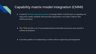 Capability matrix model integration (CMMI)
● Created by Software Engineering Institute at Carnegie Mellon it laid the basis on expanding and
laying down quality standards which provided organizations a new path to improve their
software processes.
● The CMMI provides a set of recommended practices that define key process areas specific to
software development.
● It provides guidance for implementing excellent software engineering and management.
 