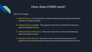 How does CMMI work?
Basic Terminologies -
1. Software Process - A set of activities, methods used by people to develop and maintain
software of a software project.
2. Software Process Capability - The expected results that are predicted by following a
particular software process.
3. Software Process Performance - The actual results that are achieved by following a
particular software process.
4. Software Process Maturity - The extent to which a particular software process is
explicitly and consistently defined,managed,measured,controlled and effectively used.
 