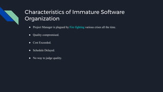 Characteristics of Immature Software
Organization
● Project Manager is plagued by Fire fighting various crises all the time.
● Quality compromised.
● Cost Exceeded.
● Schedule Delayed.
● No way to judge quality.
 