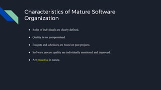 Characteristics of Mature Software
Organization
● Roles of individuals are clearly defined.
● Quality is not compromised.
● Budgets and schedules are based on past projects.
● Software process quality are individually monitored and improved.
● Are proactive in nature.
 