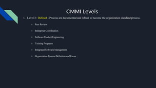 CMMI Levels
1. Level 3 : Defined - Process are documented and robust to become the organization standard process.
○ Peer Review
○ Intergroup Coordination
○ Software Product Engineering
○ Training Programs
○ Integrated Software Management
○ Organization Process Definition and Focus
 
