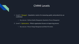 CMMI Levels
1. Level 4 : Managed - Quantitative metrics for measuring quality and productivity are
established.
○ Key areas are - Software Quality Management, Quantitative Process Management
2. Level 5 : Optimization - Whole organization focuses on improving process.
○ Key areas are - Process Change Management and Defect Prevention.
 
