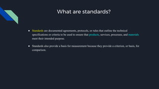 What are standards?
● Standards are documented agreements, protocols, or rules that outline the technical
specifications or criteria to be used to ensure that products, services, processes, and materials
meet their intended purpose.
● Standards also provide a basis for measurement because they provide a criterion, or basis, for
comparison.
 