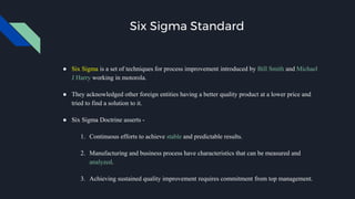 Six Sigma Standard
● Six Sigma is a set of techniques for process improvement introduced by Bill Smith and Michael
J Harry working in motorola.
● They acknowledged other foreign entities having a better quality product at a lower price and
tried to find a solution to it.
● Six Sigma Doctrine asserts -
1. Continuous efforts to achieve stable and predictable results.
2. Manufacturing and business process have characteristics that can be measured and
analyzed.
3. Achieving sustained quality improvement requires commitment from top management.
 