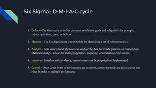 Six Sigma : D-M-I-A-C cycle
1. Define—The first step is to define customer satisfaction goals and subgoals— for example,
reduce cycle time, costs, or defects.
2. Measure—The Six Sigma team is responsible for identifying a set of relevant metrics.
3. Analyze—With data in hand, the team can analyze the data for trends, patterns, or relationships.
Statistical analysis allows for testing hypotheses, modeling, or conducting experiments.
4. Improve—Based on solid evidence, improvements can be proposed and implemented.
5. Control—Once target levels of performance are achieved, control methods and tools are put into
place in order to maintain performance.
 