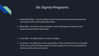 Six Sigma Programs
1. Master Black Belts - Have the highest level of technical and organizational experience
and expertise who train Six Sigma Black Belts.
2. Black Belts - Come from various disciplines, have a high degree of experience and
expertise and are held in high esteem.
1. Green Belts - Six Sigma leaders or project managers
2. Champions - An added role in many organizations. They are leaders who are committed
to the success of the Six Sigma project, provide funding, and can ensure organizational
barriers and obstacles are removed.
 