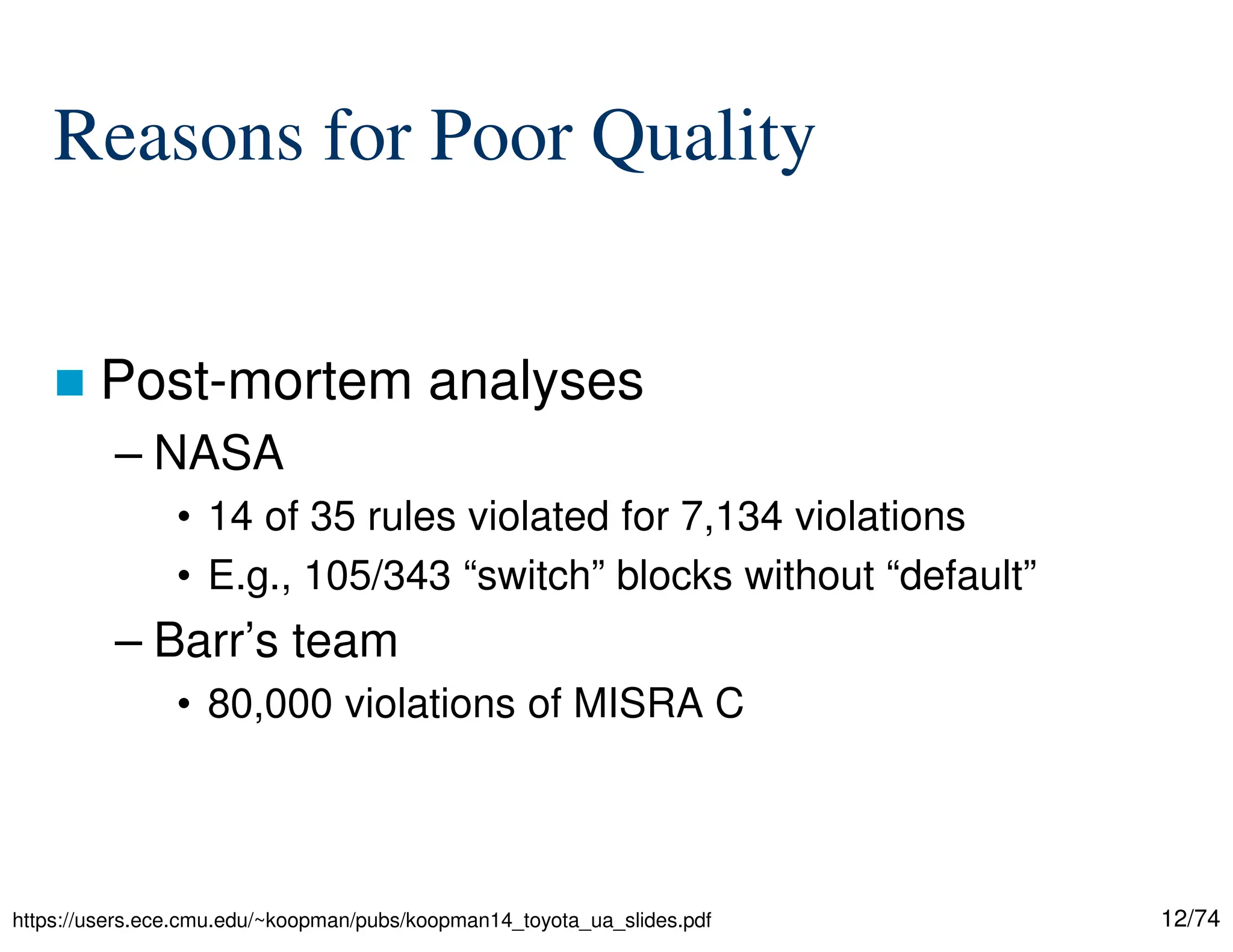 12/74
Reasons for Poor Quality
Post-mortem analyses
– NASA
• 14 of 35 rules violated for 7,134 violations
• E.g., 105/343 “switch” blocks without “default”
– Barr’s team
• 80,000 violations of MISRA C
https://users.ece.cmu.edu/~koopman/pubs/koopman14_toyota_ua_slides.pdf
 