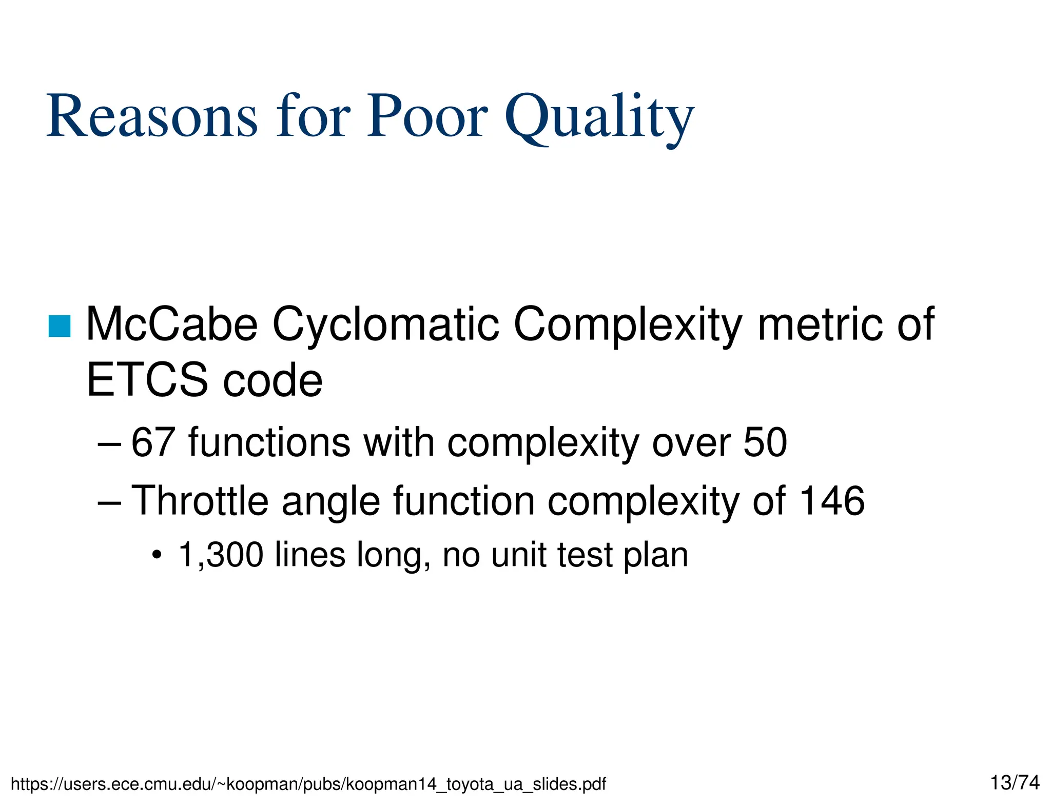 13/74
Reasons for Poor Quality
McCabe Cyclomatic Complexity metric of
ETCS code
– 67 functions with complexity over 50
– Throttle angle function complexity of 146
• 1,300 lines long, no unit test plan
https://users.ece.cmu.edu/~koopman/pubs/koopman14_toyota_ua_slides.pdf
 