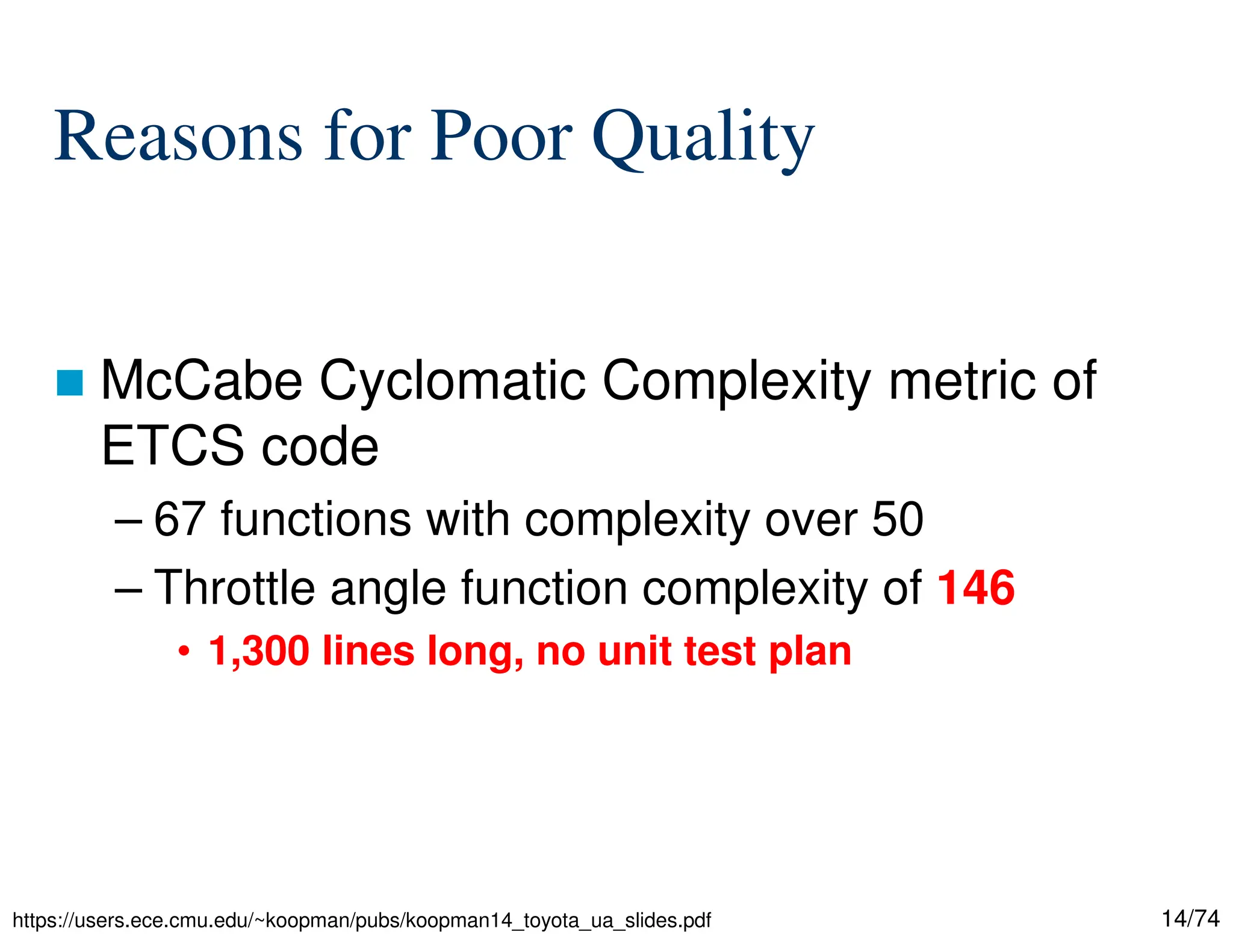 14/74
Reasons for Poor Quality
McCabe Cyclomatic Complexity metric of
ETCS code
– 67 functions with complexity over 50
– Throttle angle function complexity of 146
• 1,300 lines long, no unit test plan
https://users.ece.cmu.edu/~koopman/pubs/koopman14_toyota_ua_slides.pdf
 
