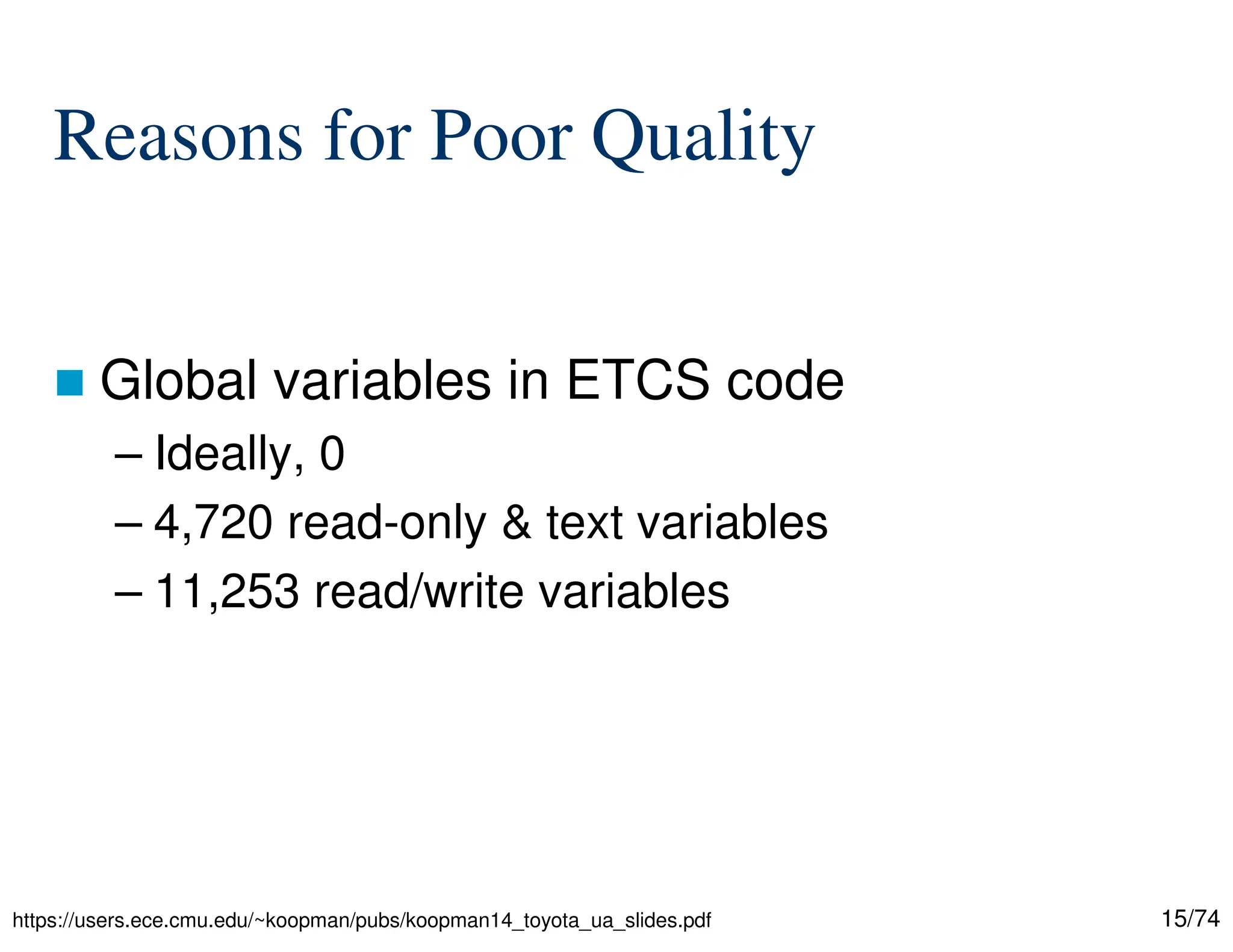 15/74
Reasons for Poor Quality
Global variables in ETCS code
– Ideally, 0
– 4,720 read-only & text variables
– 11,253 read/write variables
https://users.ece.cmu.edu/~koopman/pubs/koopman14_toyota_ua_slides.pdf
 