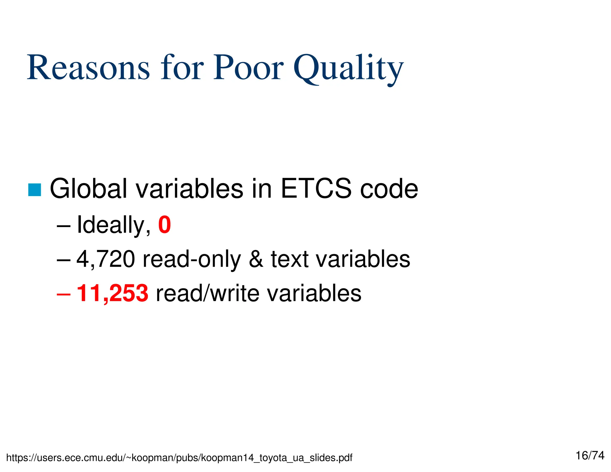 16/74
Reasons for Poor Quality
Global variables in ETCS code
– Ideally, 0
– 4,720 read-only & text variables
– 11,253 read/write variables
https://users.ece.cmu.edu/~koopman/pubs/koopman14_toyota_ua_slides.pdf
 