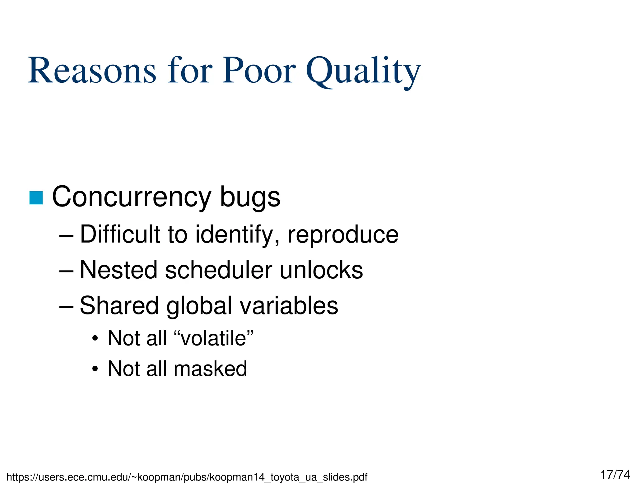 17/74
Reasons for Poor Quality
Concurrency bugs
– Difficult to identify, reproduce
– Nested scheduler unlocks
– Shared global variables
• Not all “volatile”
• Not all masked
https://users.ece.cmu.edu/~koopman/pubs/koopman14_toyota_ua_slides.pdf
 