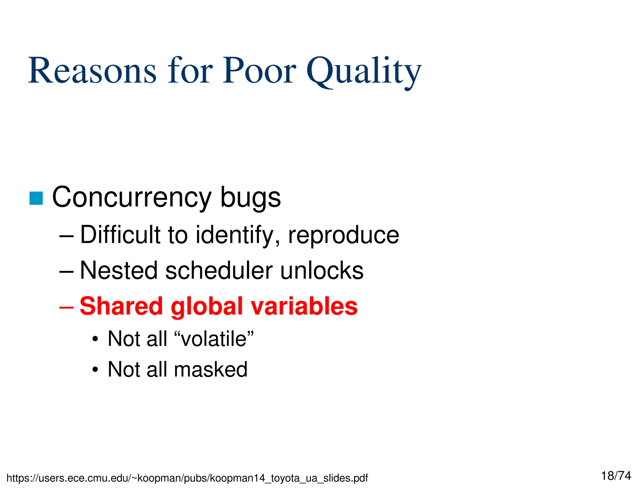 18/74
Reasons for Poor Quality
Concurrency bugs
– Difficult to identify, reproduce
– Nested scheduler unlocks
– Shared global variables
• Not all “volatile”
• Not all masked
https://users.ece.cmu.edu/~koopman/pubs/koopman14_toyota_ua_slides.pdf
 