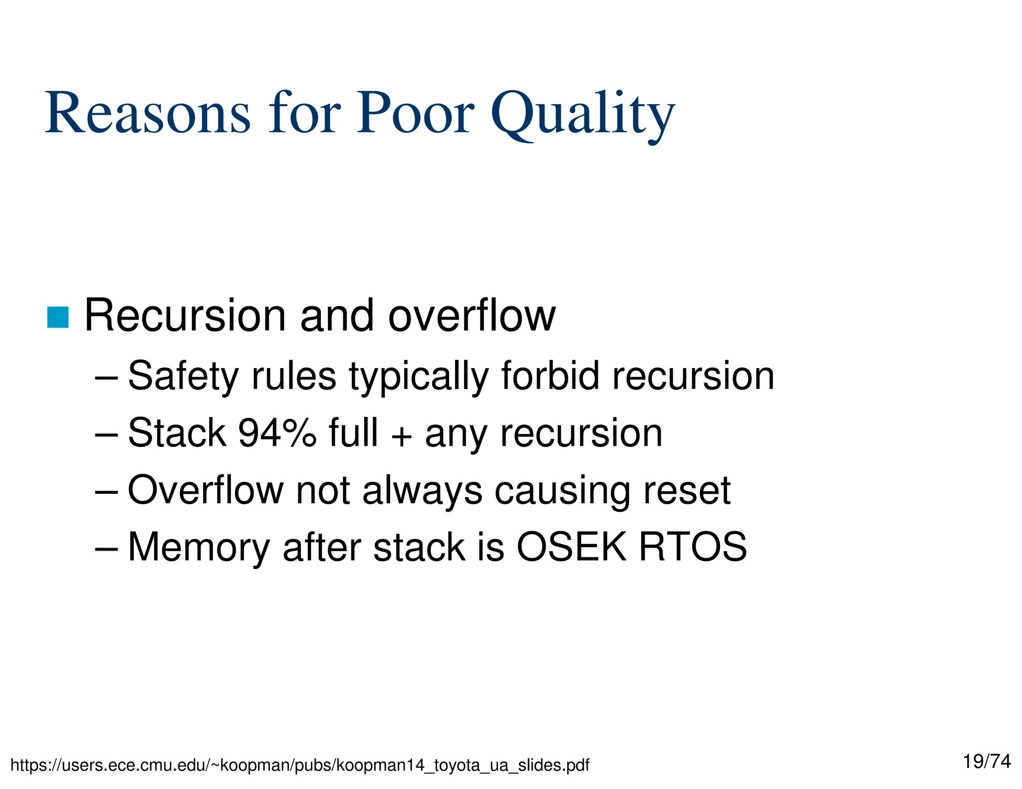 19/74
Reasons for Poor Quality
Recursion and overflow
– Safety rules typically forbid recursion
– Stack 94% full + any recursion
– Overflow not always causing reset
– Memory after stack is OSEK RTOS
https://users.ece.cmu.edu/~koopman/pubs/koopman14_toyota_ua_slides.pdf
 