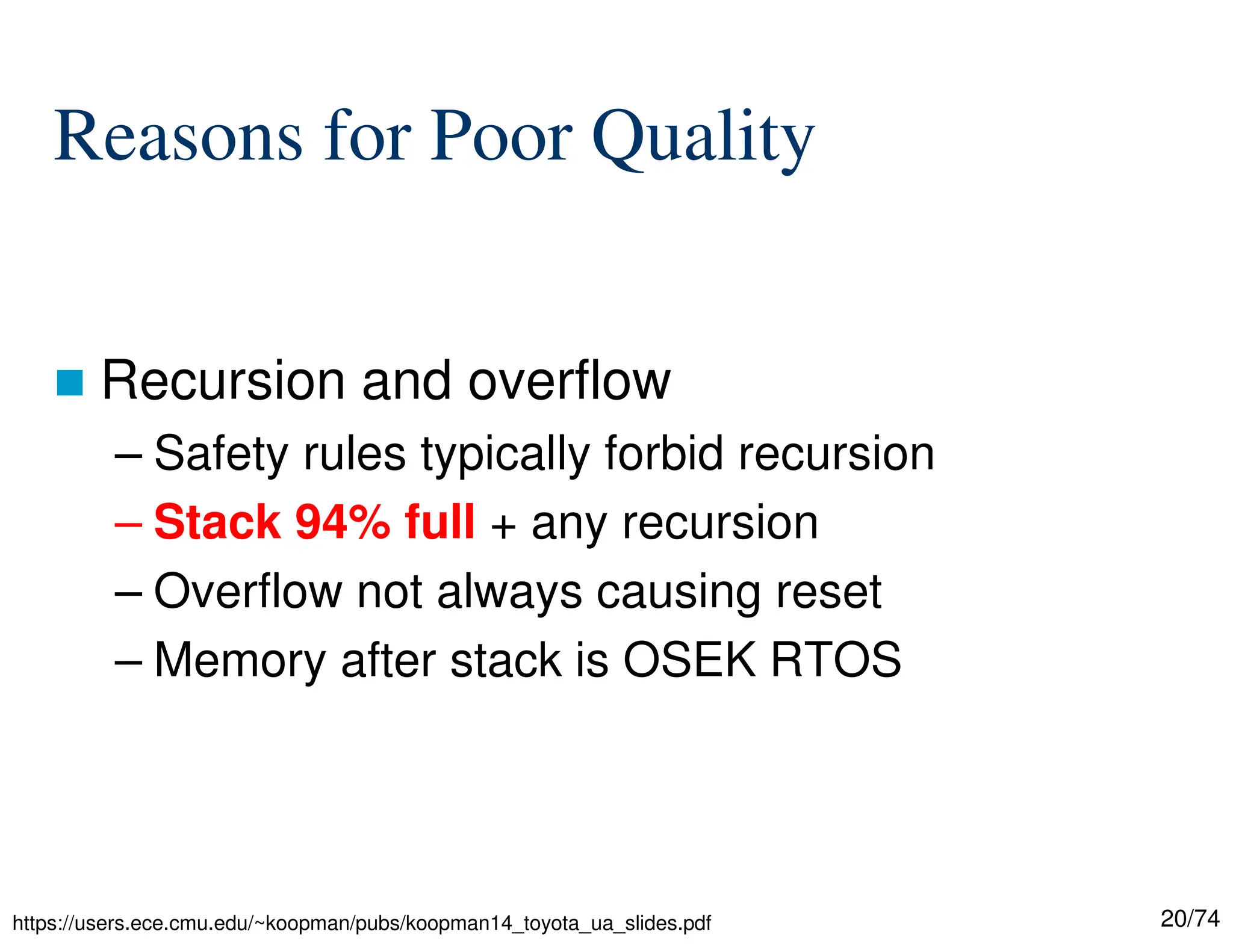 20/74
Reasons for Poor Quality
Recursion and overflow
– Safety rules typically forbid recursion
– Stack 94% full + any recursion
– Overflow not always causing reset
– Memory after stack is OSEK RTOS
https://users.ece.cmu.edu/~koopman/pubs/koopman14_toyota_ua_slides.pdf
 