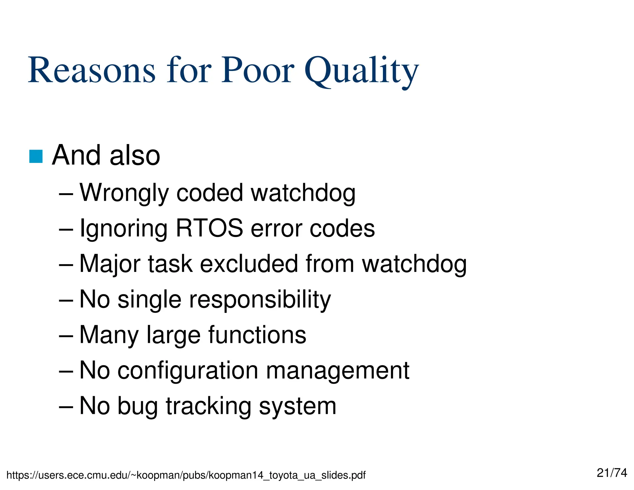 21/74
Reasons for Poor Quality
And also
– Wrongly coded watchdog
– Ignoring RTOS error codes
– Major task excluded from watchdog
– No single responsibility
– Many large functions
– No configuration management
– No bug tracking system
https://users.ece.cmu.edu/~koopman/pubs/koopman14_toyota_ua_slides.pdf
 