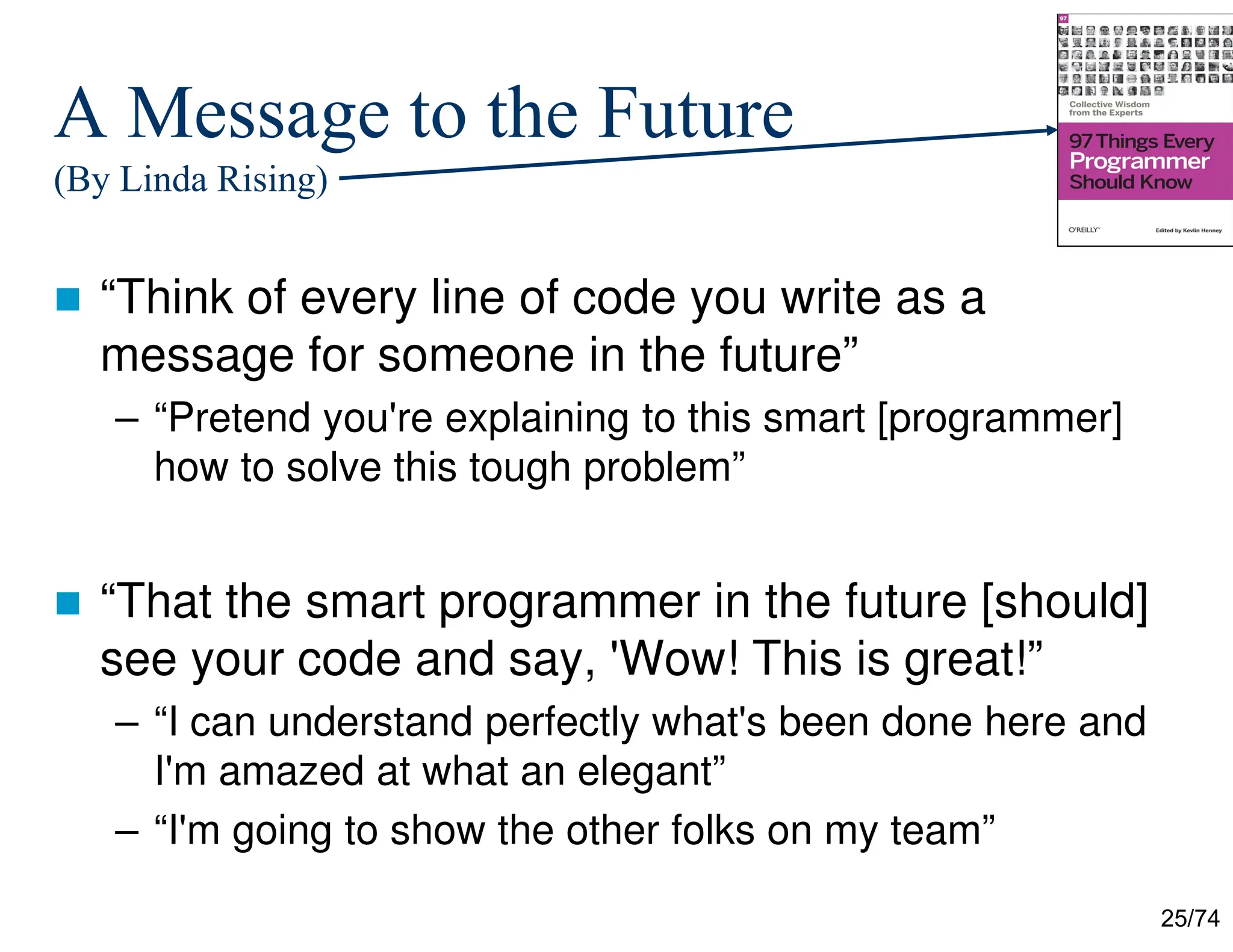 25/74
A Message to the Future
(By Linda Rising)
“Think of every line of code you write as a
message for someone in the future”
– “Pretend you're explaining to this smart [programmer]
how to solve this tough problem”
“That the smart programmer in the future [should]
see your code and say, 'Wow! This is great!”
– “I can understand perfectly what's been done here and
I'm amazed at what an elegant”
– “I'm going to show the other folks on my team”
 