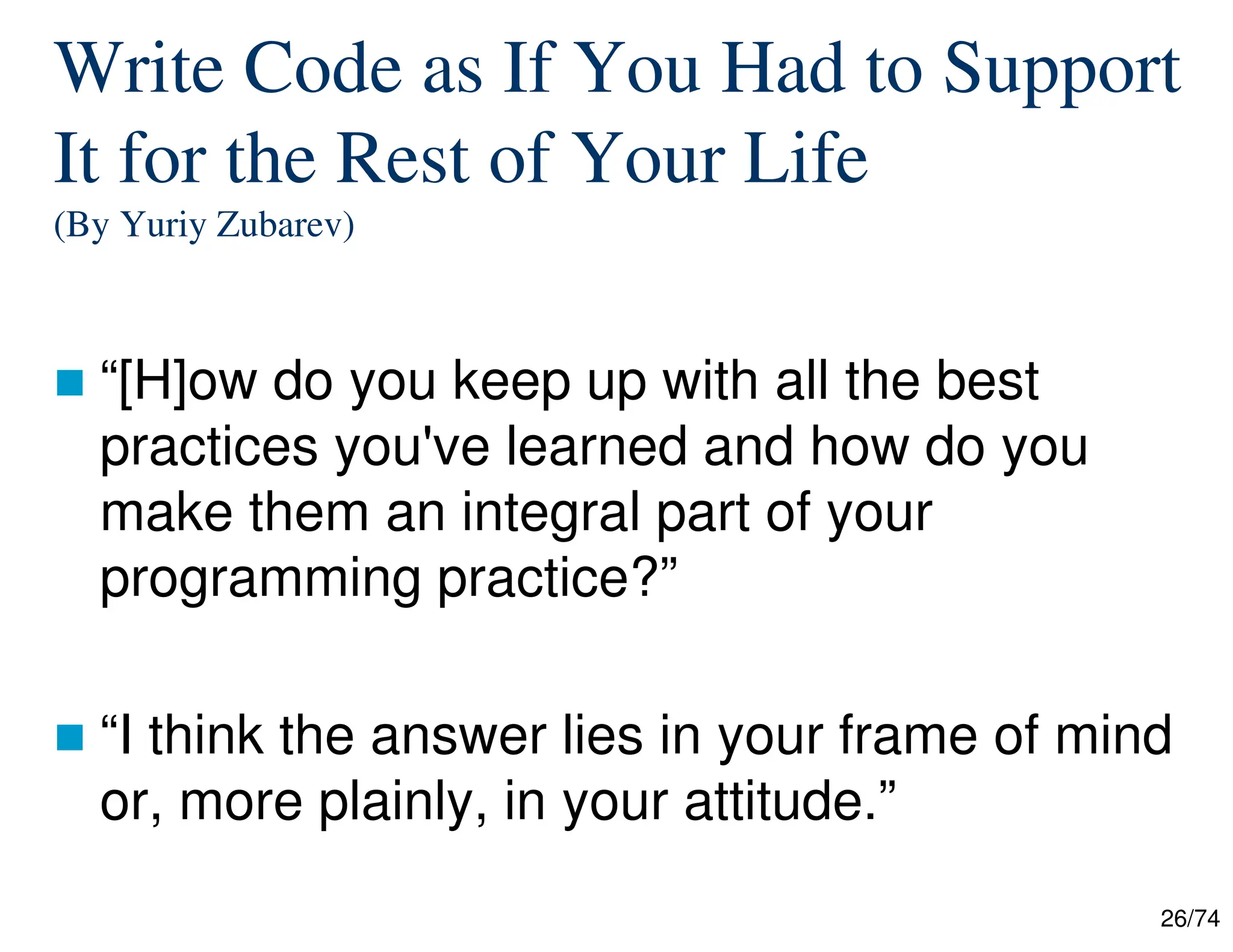 26/74
Write Code as If You Had to Support
It for the Rest of Your Life
(By Yuriy Zubarev)
“[H]ow do you keep up with all the best
practices you've learned and how do you
make them an integral part of your
programming practice?”
“I think the answer lies in your frame of mind
or, more plainly, in your attitude.”
 