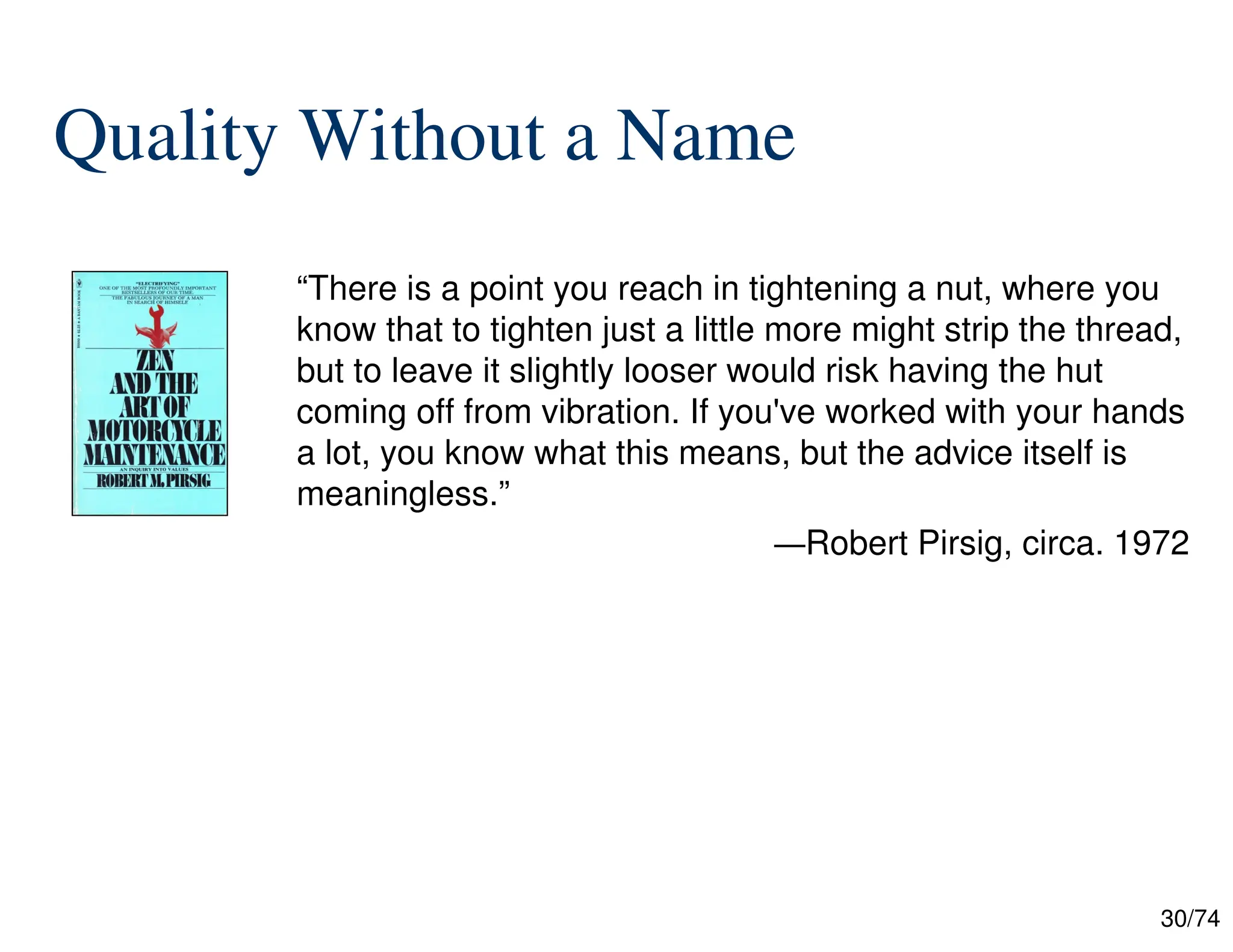 30/74
Quality Without a Name
“There is a point you reach in tightening a nut, where you
know that to tighten just a little more might strip the thread,
but to leave it slightly looser would risk having the hut
coming off from vibration. If you've worked with your hands
a lot, you know what this means, but the advice itself is
meaningless.”
—Robert Pirsig, circa. 1972


 