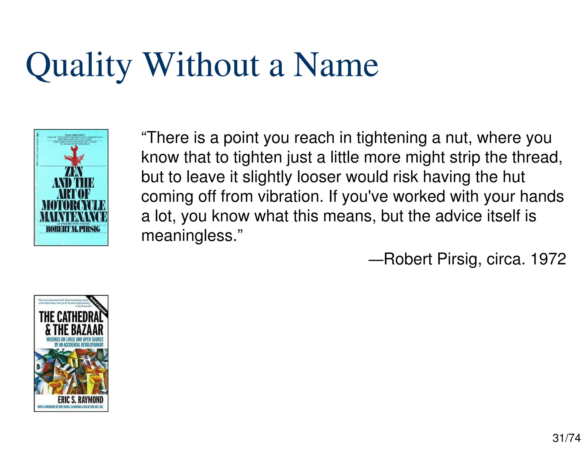 31/74
Quality Without a Name
“There is a point you reach in tightening a nut, where you
know that to tighten just a little more might strip the thread,
but to leave it slightly looser would risk having the hut
coming off from vibration. If you've worked with your hands
a lot, you know what this means, but the advice itself is
meaningless.”
—Robert Pirsig, circa. 1972
 