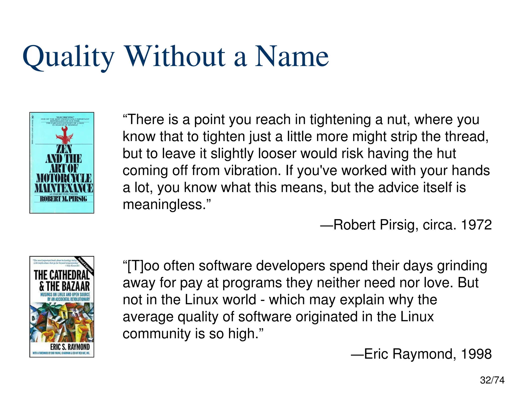 32/74
Quality Without a Name
“There is a point you reach in tightening a nut, where you
know that to tighten just a little more might strip the thread,
but to leave it slightly looser would risk having the hut
coming off from vibration. If you've worked with your hands
a lot, you know what this means, but the advice itself is
meaningless.”
—Robert Pirsig, circa. 1972
“[T]oo often software developers spend their days grinding
away for pay at programs they neither need nor love. But
not in the Linux world - which may explain why the
average quality of software originated in the Linux
community is so high.”
—Eric Raymond, 1998
 