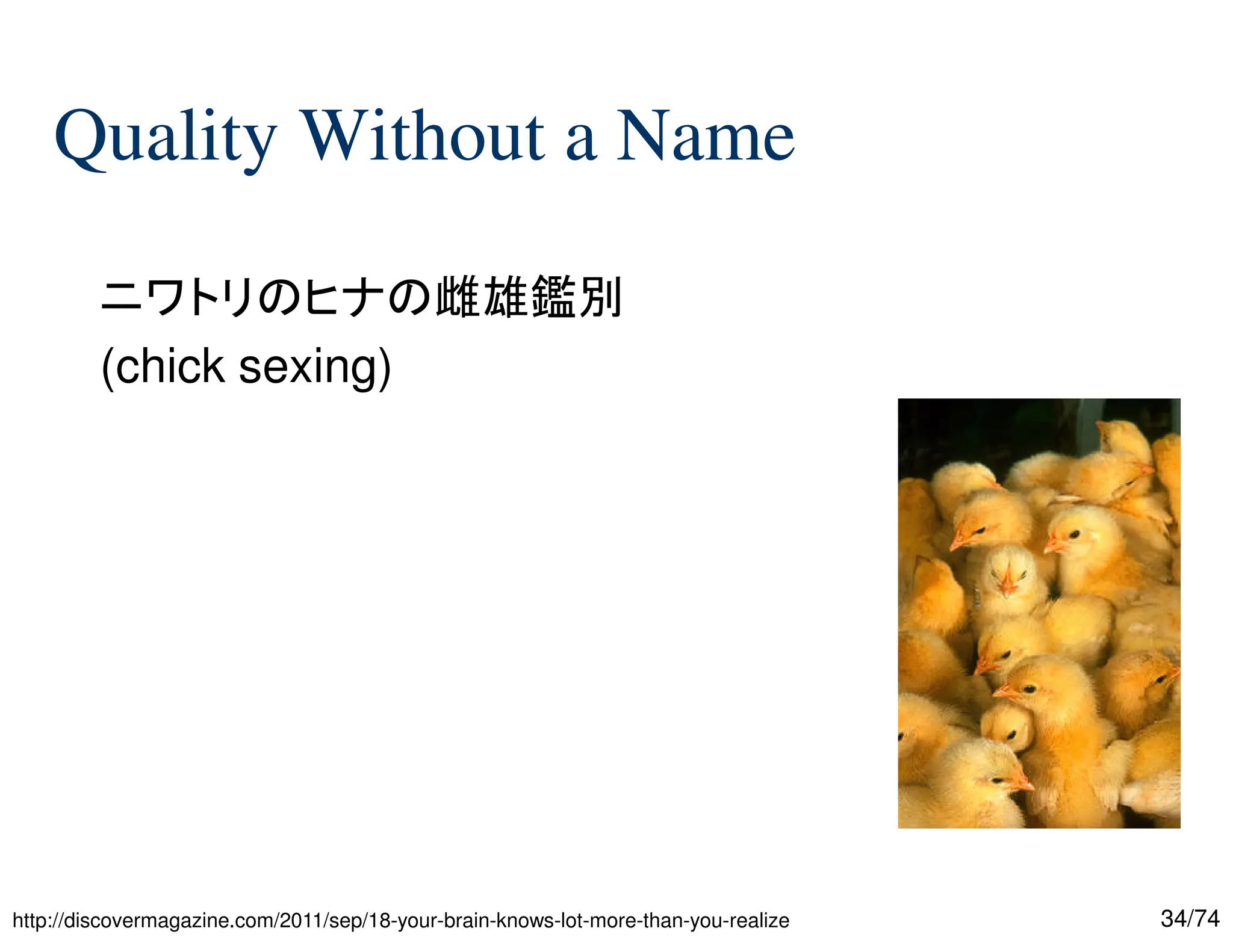 34/74
Quality Without a Name
ニワトリのヒナの雌雄鑑別
(chick sexing)


http://discovermagazine.com/2011/sep/18-your-brain-knows-lot-more-than-you-realize
 