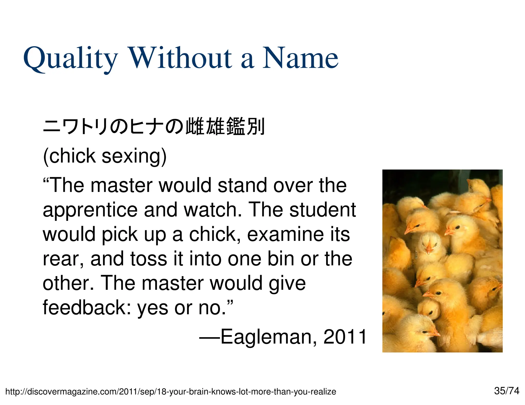 35/74
Quality Without a Name
ニワトリのヒナの雌雄鑑別
(chick sexing)
“The master would stand over the
apprentice and watch. The student
would pick up a chick, examine its
rear, and toss it into one bin or the
other. The master would give
feedback: yes or no.”
—Eagleman, 2011
http://discovermagazine.com/2011/sep/18-your-brain-knows-lot-more-than-you-realize
 