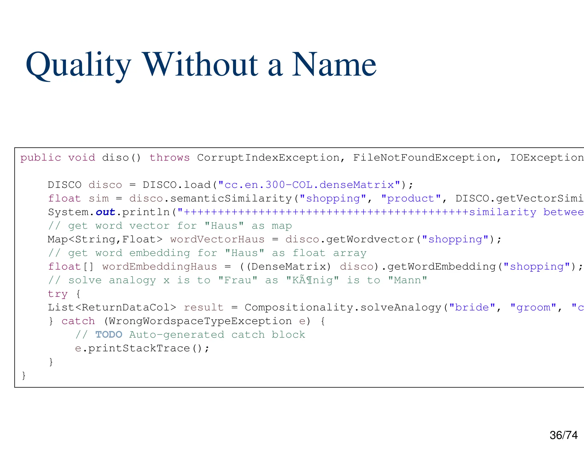 36/74
Quality Without a Name
public void diso() throws CorruptIndexException, FileNotFoundException, IOException
DISCO disco = DISCO.load("cc.en.300-COL.denseMatrix");
float sim = disco.semanticSimilarity("shopping", "product", DISCO.getVectorSimi
System.out.println("++++++++++++++++++++++++++++++++++++++++++similarity betwee
// get word vector for "Haus" as map
Map<String,Float> wordVectorHaus = disco.getWordvector("shopping");
// get word embedding for "Haus" as float array
float[] wordEmbeddingHaus = ((DenseMatrix) disco).getWordEmbedding("shopping");
// solve analogy x is to "Frau" as "KÃ¶nig" is to "Mann"
try {
List<ReturnDataCol> result = Compositionality.solveAnalogy("bride", "groom", "c
} catch (WrongWordspaceTypeException e) {
// TODO Auto-generated catch block
e.printStackTrace();
}
}
 