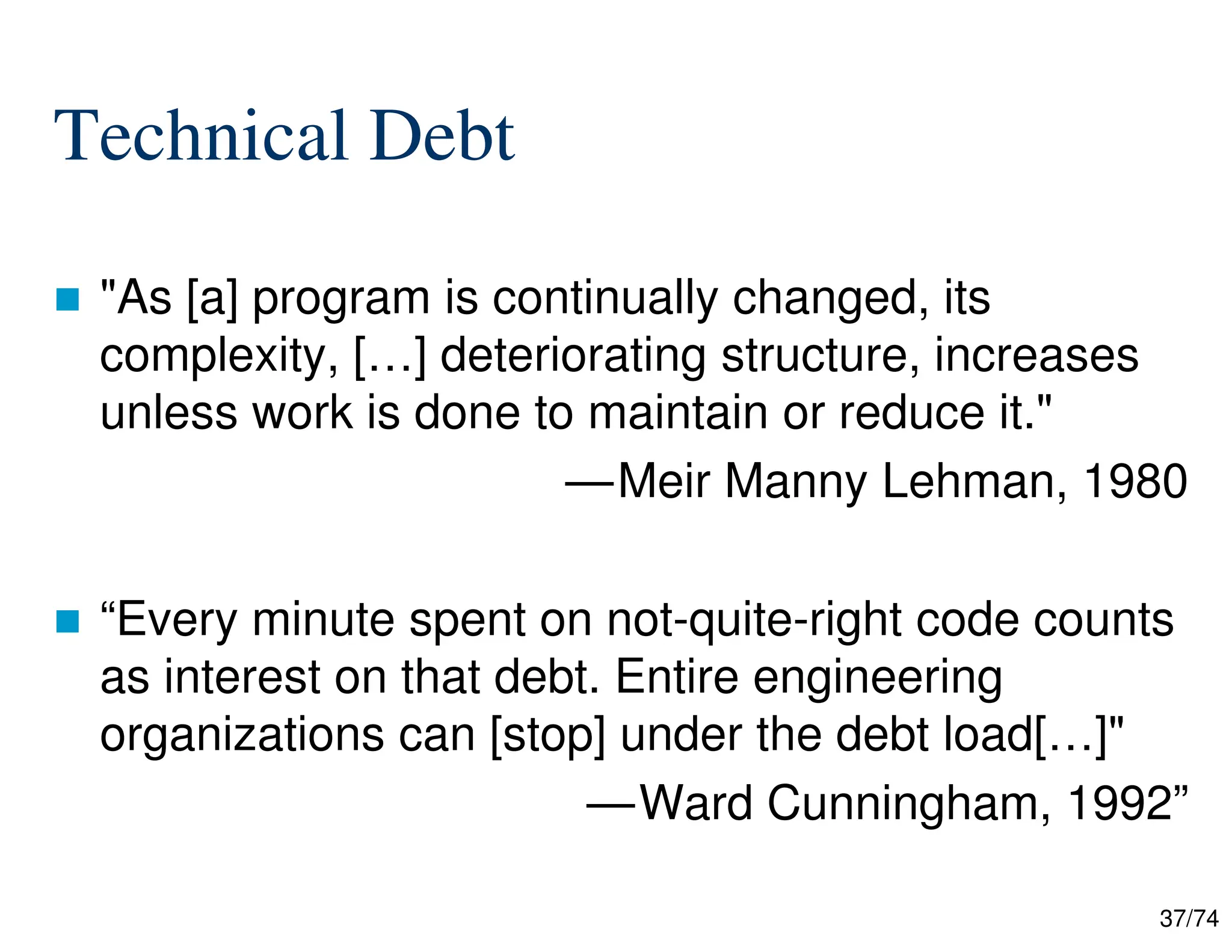 37/74
Technical Debt
"As [a] program is continually changed, its
complexity, […] deteriorating structure, increases
unless work is done to maintain or reduce it."
—Meir Manny Lehman, 1980
“Every minute spent on not-quite-right code counts
as interest on that debt. Entire engineering
organizations can [stop] under the debt load[…]"
—Ward Cunningham, 1992”
 