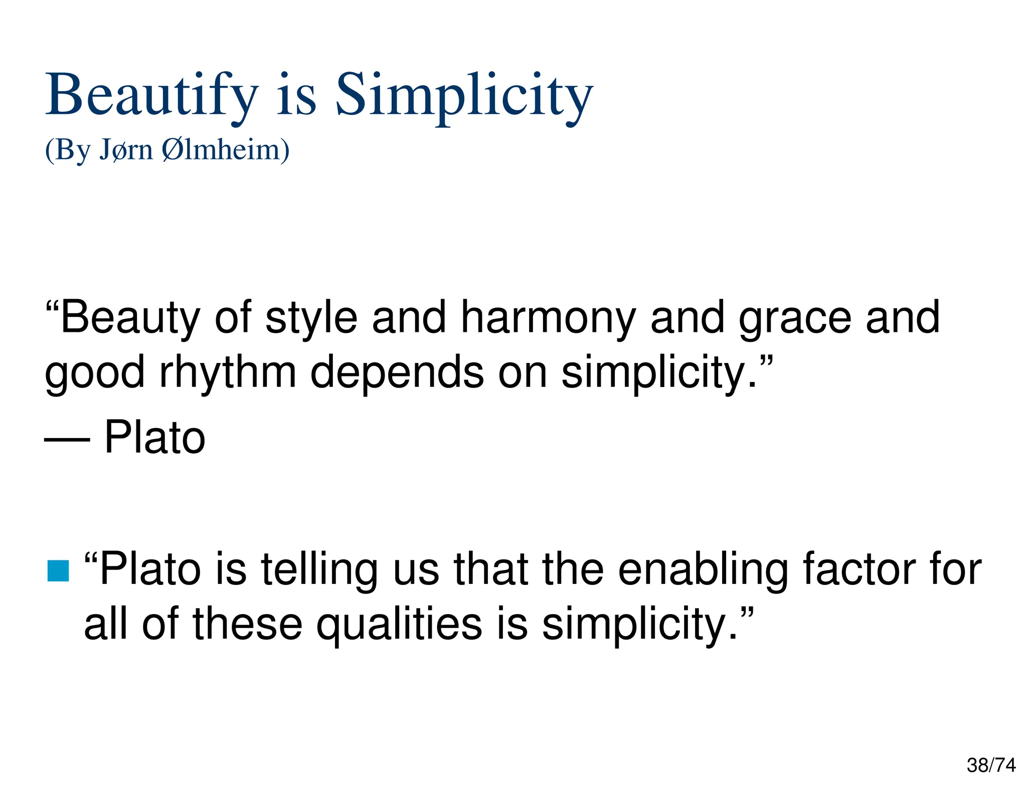38/74
Beautify is Simplicity
(By Jørn Ølmheim)
“Beauty of style and harmony and grace and
good rhythm depends on simplicity.”
— Plato
“Plato is telling us that the enabling factor for
all of these qualities is simplicity.”
 