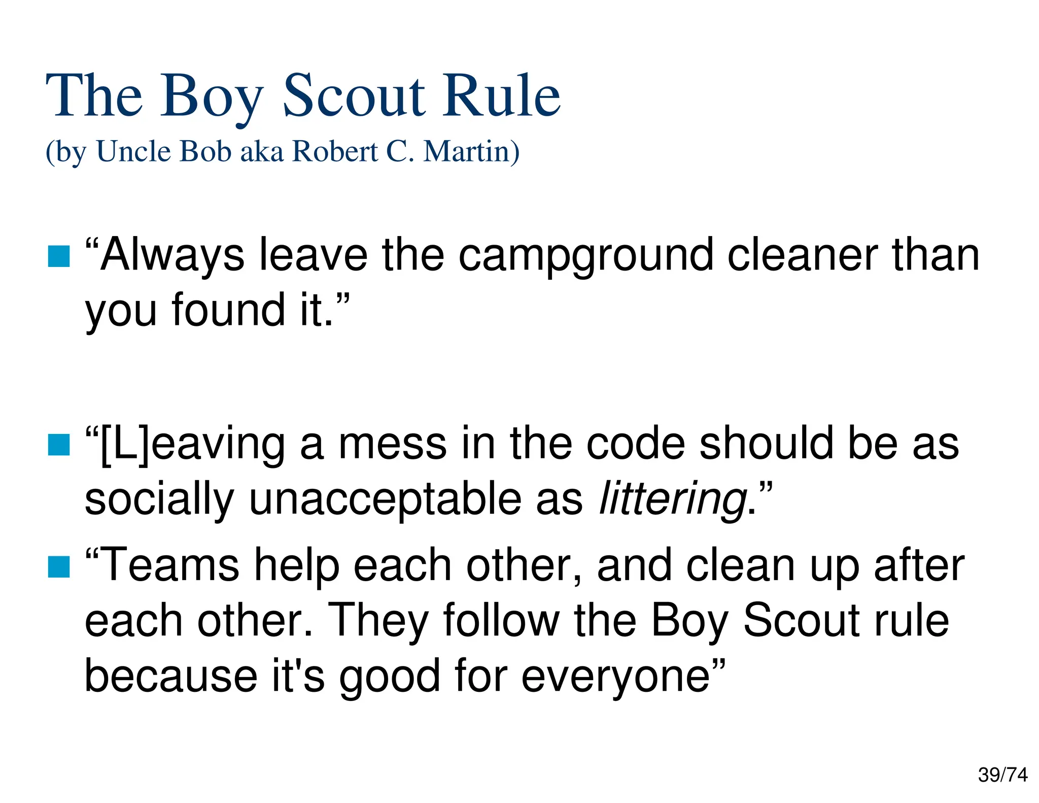 39/74
The Boy Scout Rule
(by Uncle Bob aka Robert C. Martin)
“Always leave the campground cleaner than
you found it.”
“[L]eaving a mess in the code should be as
socially unacceptable as littering.”
“Teams help each other, and clean up after
each other. They follow the Boy Scout rule
because it's good for everyone”
 