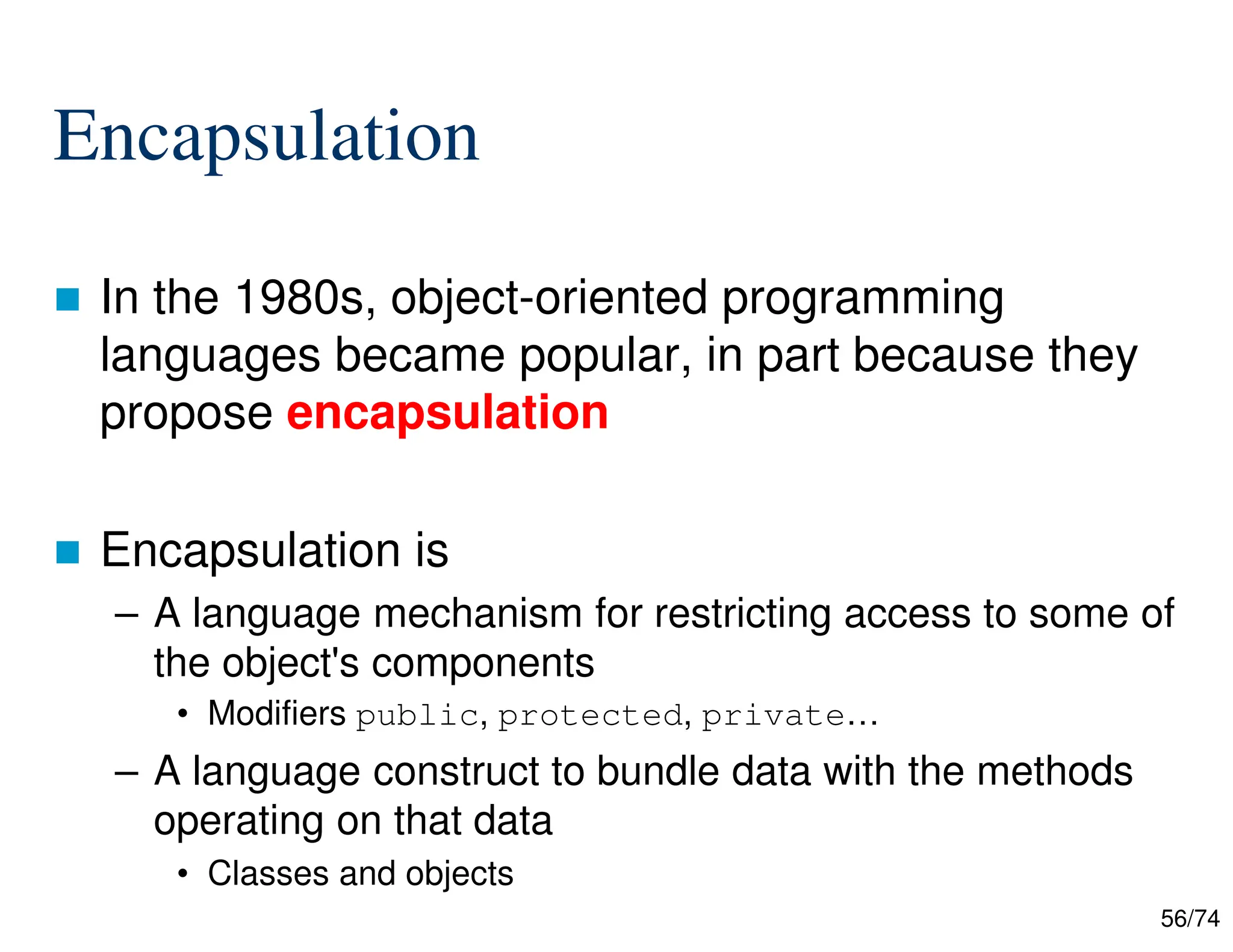 56/74
Encapsulation
In the 1980s, object-oriented programming
languages became popular, in part because they
propose encapsulation
Encapsulation is
– A language mechanism for restricting access to some of
the object's components
• Modifiers public, protected, private…
– A language construct to bundle data with the methods
operating on that data
• Classes and objects
 