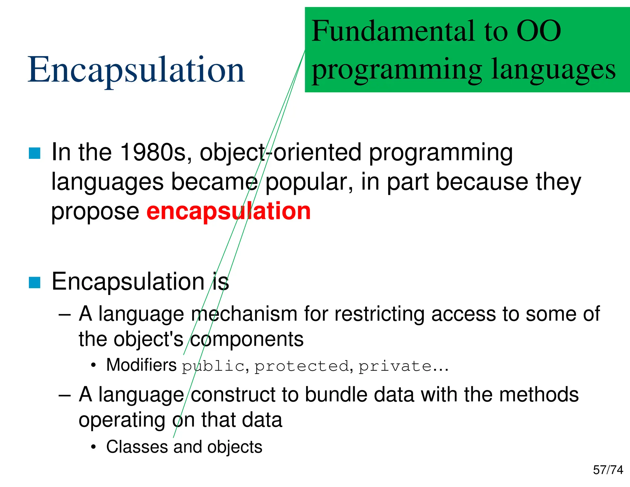57/74
Encapsulation
In the 1980s, object-oriented programming
languages became popular, in part because they
propose encapsulation
Encapsulation is
– A language mechanism for restricting access to some of
the object's components
• Modifiers public, protected, private…
– A language construct to bundle data with the methods
operating on that data
• Classes and objects
Fundamental to OO
programming languages
 