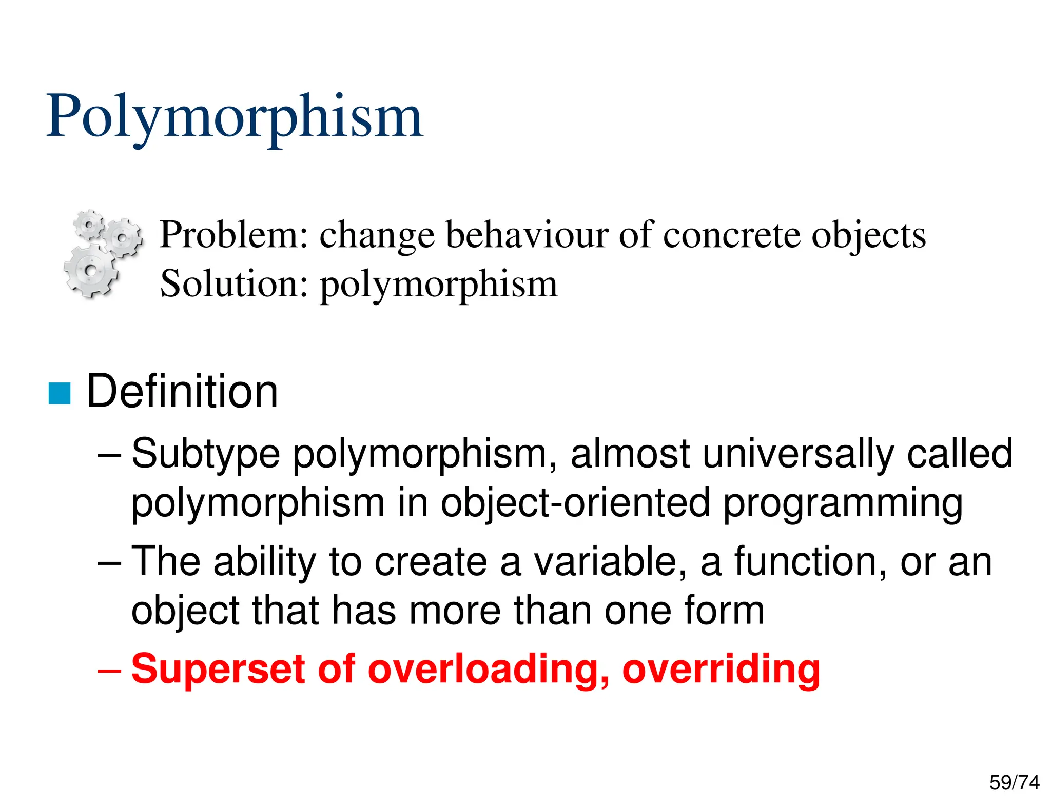 59/74
Polymorphism
Definition
– Subtype polymorphism, almost universally called
polymorphism in object-oriented programming
– The ability to create a variable, a function, or an
object that has more than one form
– Superset of overloading, overriding
Problem: change behaviour of concrete objects
Solution: polymorphism
 