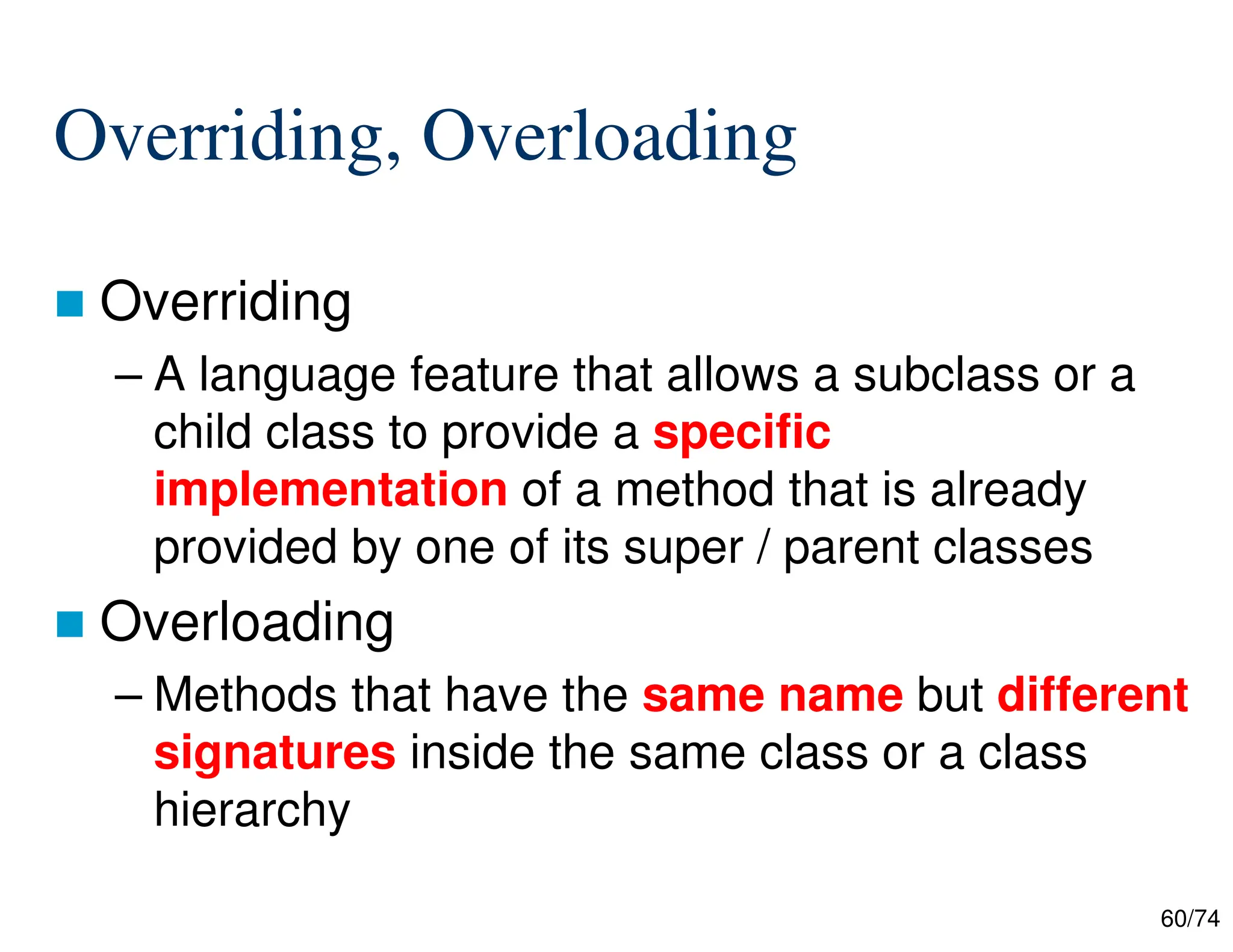 60/74
Overriding, Overloading
Overriding
– A language feature that allows a subclass or a
child class to provide a specific
implementation of a method that is already
provided by one of its super / parent classes
Overloading
– Methods that have the same name but different
signatures inside the same class or a class
hierarchy
 