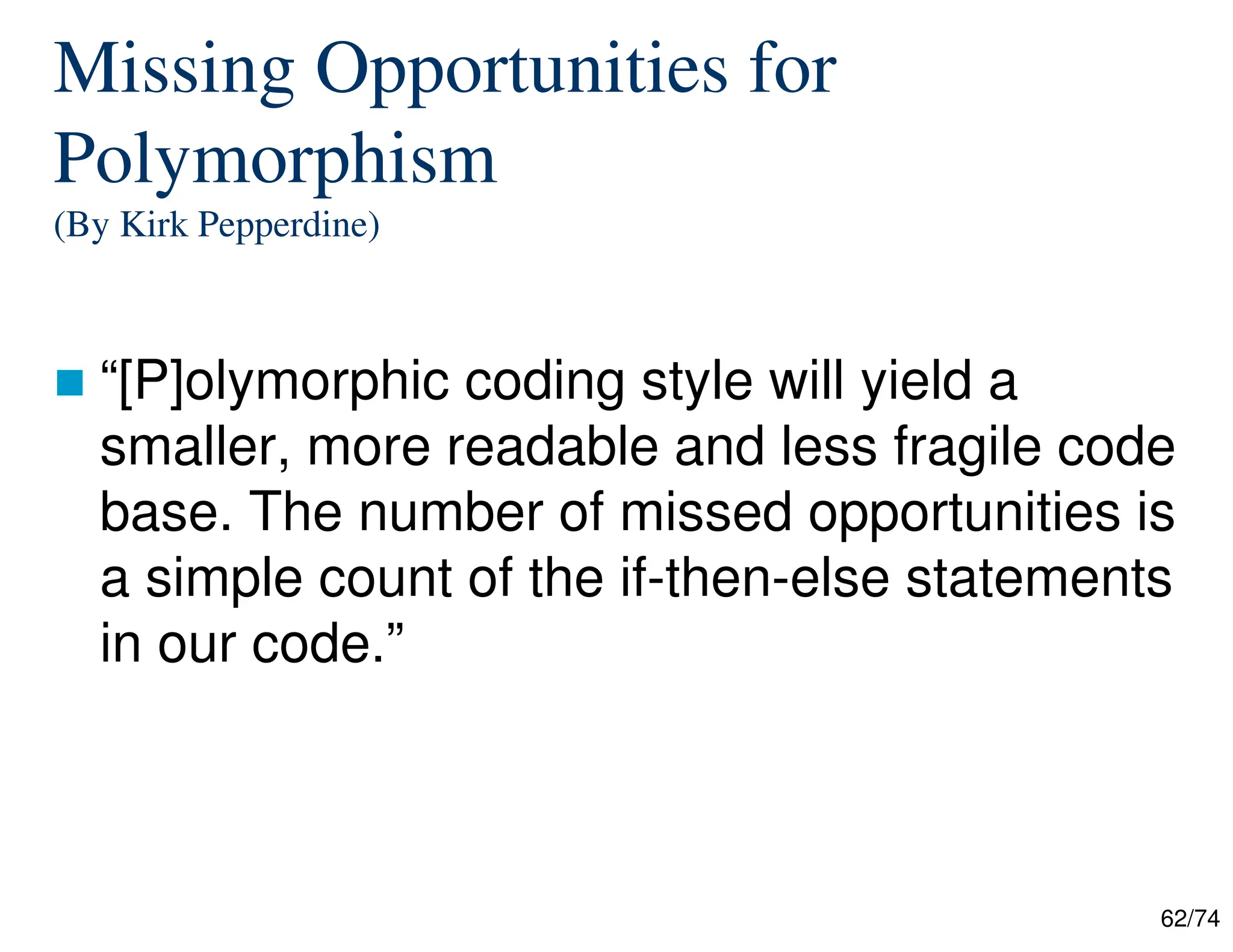 62/74
Missing Opportunities for
Polymorphism
(By Kirk Pepperdine)
“[P]olymorphic coding style will yield a
smaller, more readable and less fragile code
base. The number of missed opportunities is
a simple count of the if-then-else statements
in our code.”
 