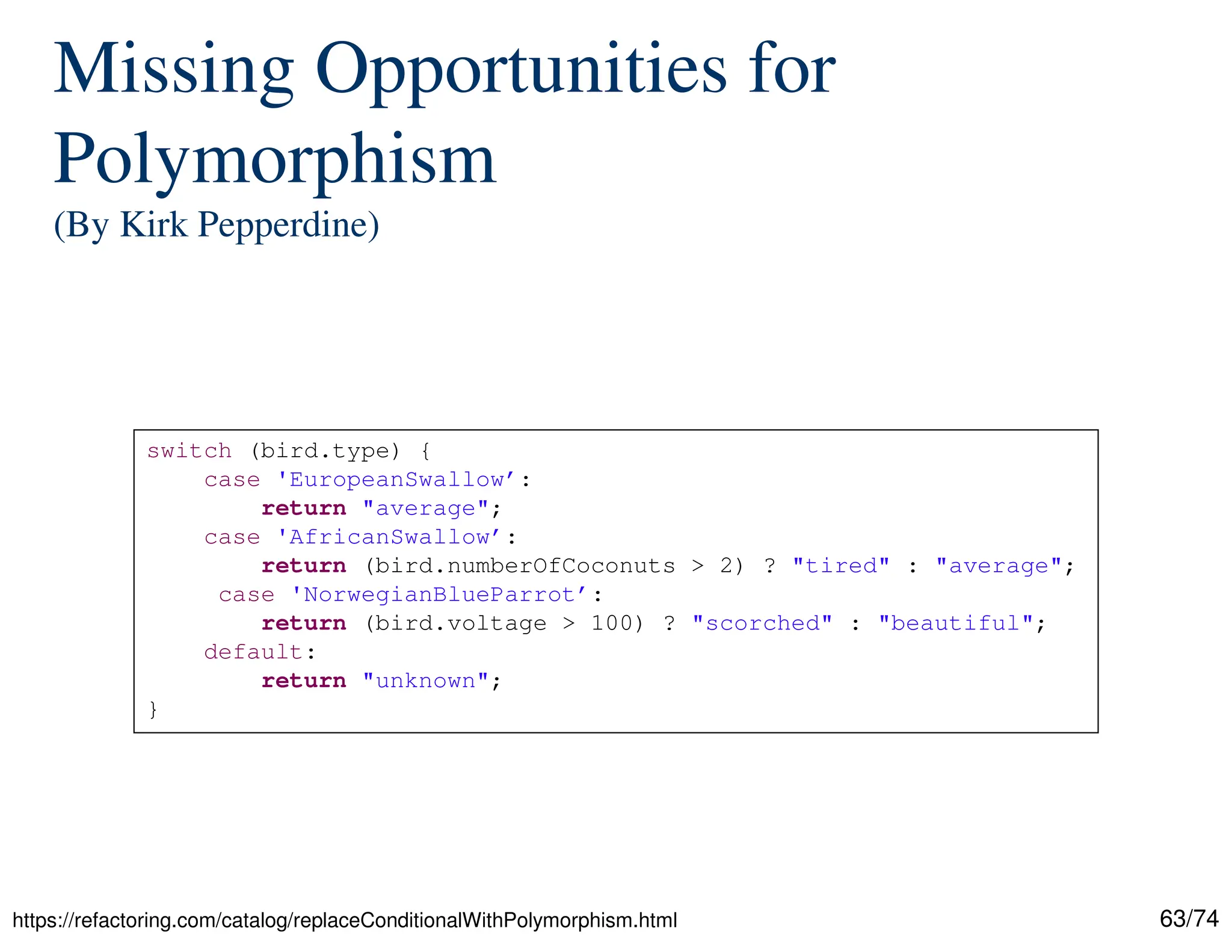 63/74
Missing Opportunities for
Polymorphism
(By Kirk Pepperdine)
https://refactoring.com/catalog/replaceConditionalWithPolymorphism.html
switch (bird.type) {
case 'EuropeanSwallow’:
return "average";
case 'AfricanSwallow’:
return (bird.numberOfCoconuts > 2) ? "tired" : "average";
case 'NorwegianBlueParrot’:
return (bird.voltage > 100) ? "scorched" : "beautiful";
default:
return "unknown";
}
 