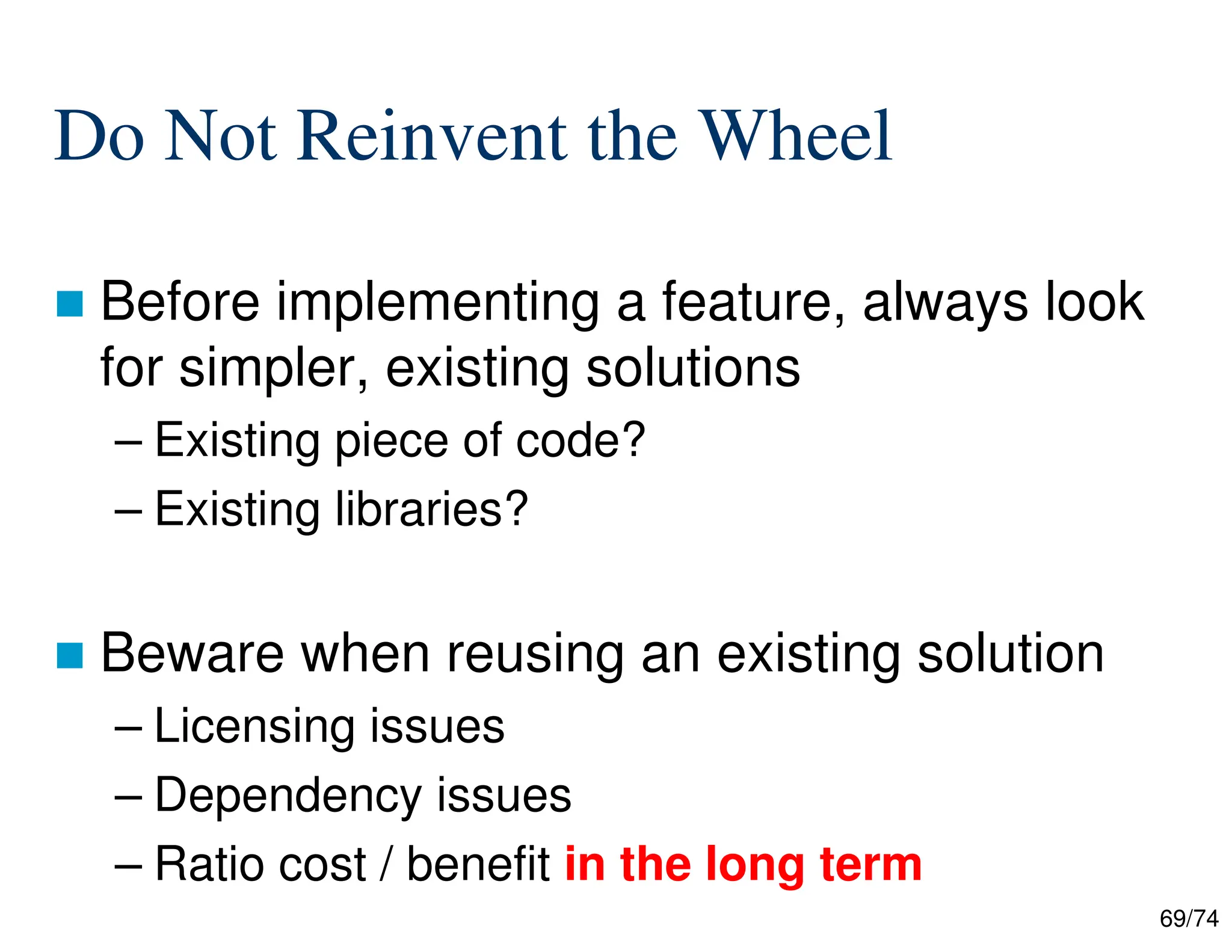69/74
Do Not Reinvent the Wheel
Before implementing a feature, always look
for simpler, existing solutions
– Existing piece of code?
– Existing libraries?
Beware when reusing an existing solution
– Licensing issues
– Dependency issues
– Ratio cost / benefit in the long term
 