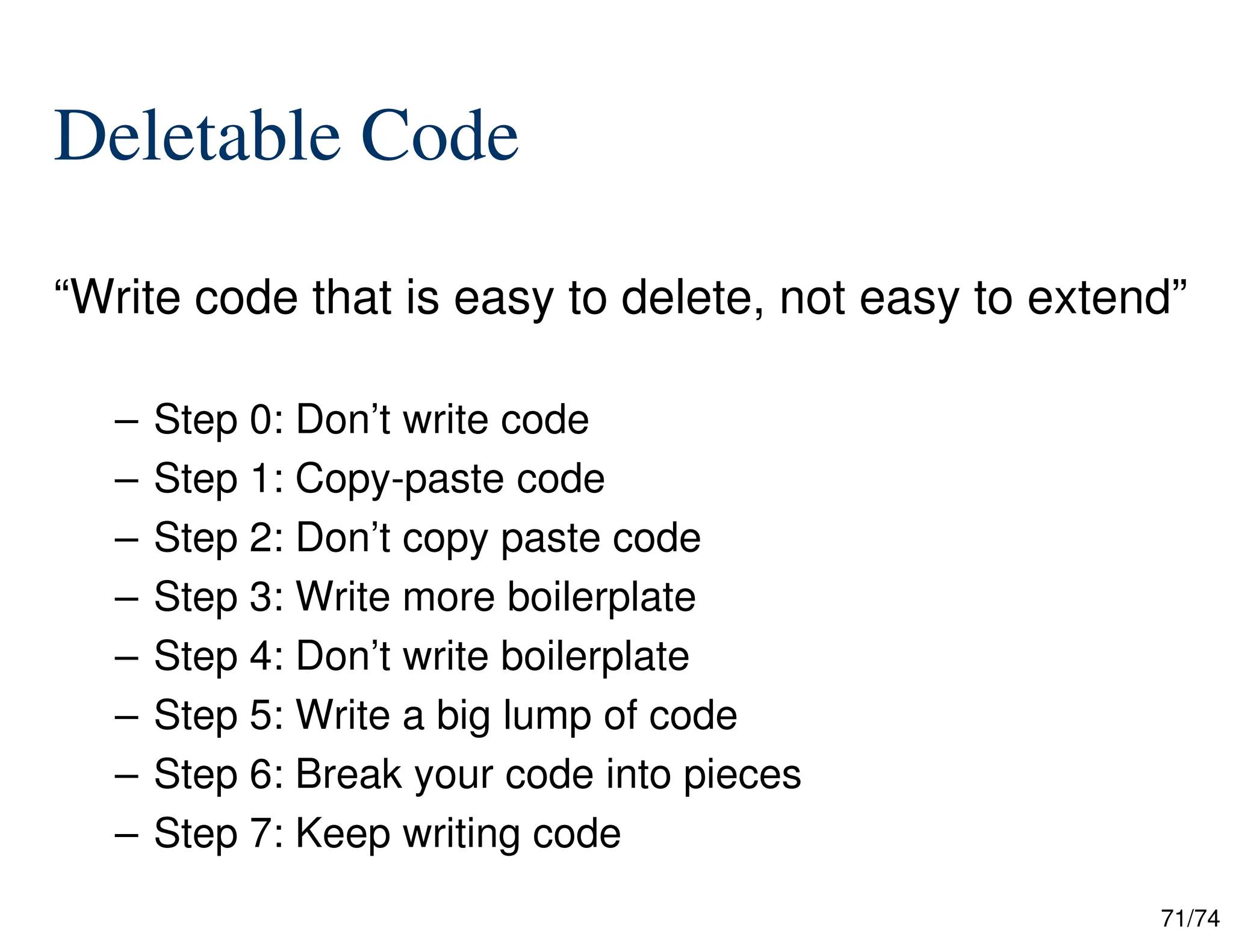 71/74
Deletable Code
“Write code that is easy to delete, not easy to extend”
– Step 0: Don’t write code
– Step 1: Copy-paste code
– Step 2: Don’t copy paste code
– Step 3: Write more boilerplate
– Step 4: Don’t write boilerplate
– Step 5: Write a big lump of code
– Step 6: Break your code into pieces
– Step 7: Keep writing code
 